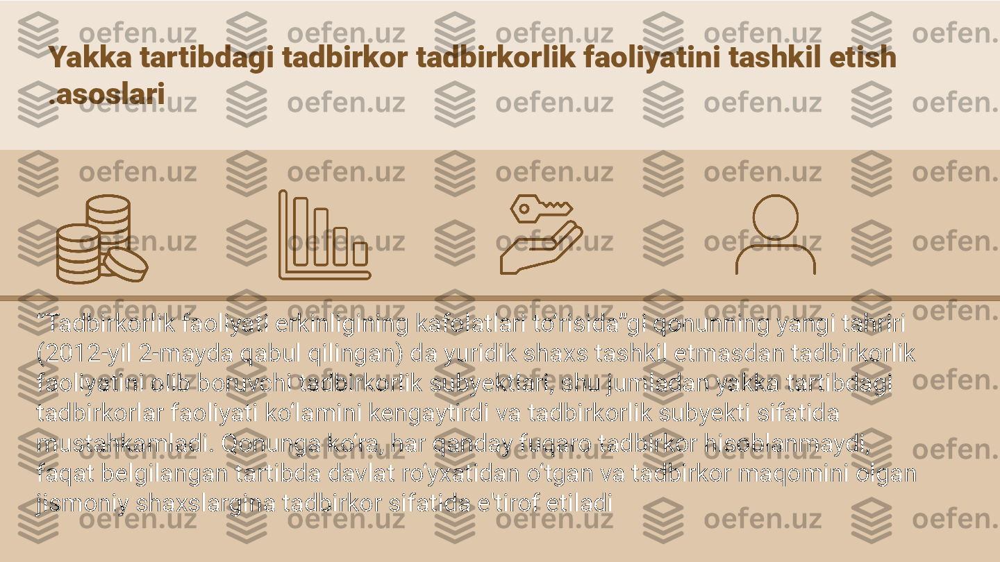 Yakka tartibdagi tadbirkor tadbirkorlik faoliyatini tashkil etish 
asoslari.
“ Tadbirkorlik faoliyati erkinligining kafolatlari to‘risida”gi qonunning yangi tahriri 
(2012-yil 2-mayda qabul qilingan) da yuridik shaxs tashkil etmasdan tadbirkorlik 
faoliyatini olib boruvchi tadbirkorlik subyektlari, shu jumladan yakka tartibdagi 
tadbirkorlar faoliyati ko‘lamini kengaytirdi va tadbirkorlik subyekti sifatida 
mustahkamladi. Qonunga ko‘ra, har qanday fuqaro tadbirkor hisoblanmaydi, 
faqat belgilangan tartibda davlat ro‘yxatidan o‘tgan va tadbirkor maqomini olgan 
jismoniy shaxslargina tadbirkor sifatida e'tirof etiladi  