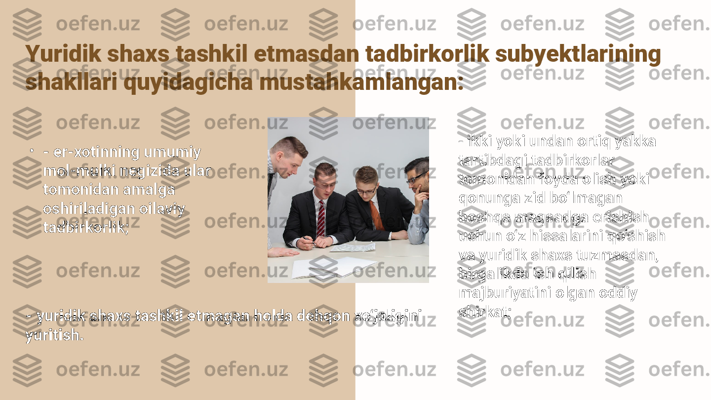 Yuridik shaxs tashkil etmasdan tadbirkorlik subyektlarining 
shakllari quyidagicha mustahkamlangan: 
•
- er-xotinning umumiy 
mol-mulki negizida ular 
tomonidan amalga 
oshiriladigan oilaviy 
tadbirkorlik; 
- yuridik shaxs tashkil etmagan holda dehqon xo‘jaligini 
yuritish.  -  ikki yoki undan ortiq yakka 
tartibdagi tadbirkorlar 
tomonidan foyda olish yoki 
qonunga zid bo‘lmagan 
boshqa maqsadga erishish 
uchun o‘z hissalarini qo‘shish 
va yuridik shaxs tuzmasdan, 
birgalikda ish qilish 
majburiyatini olgan oddiy 
shirkat;  