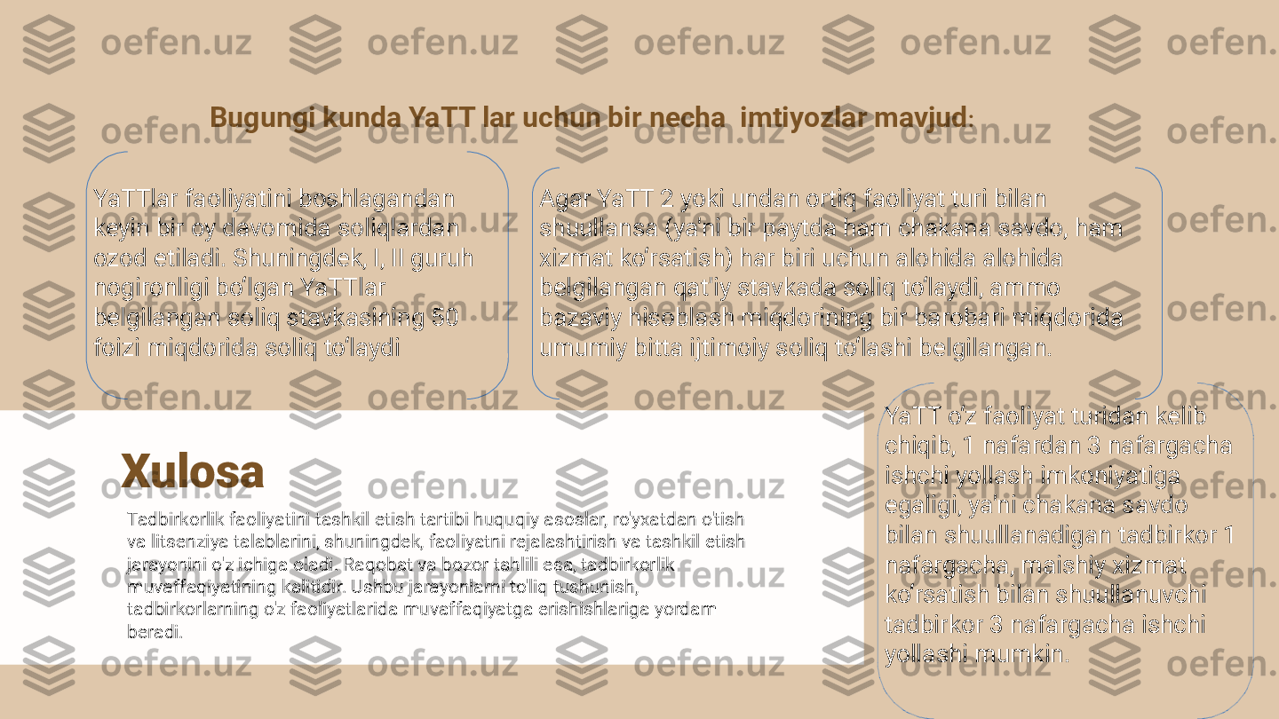 Bugungi kunda YaTT lar uchun bir necha  imtiyozlar mavjud : 
YaTTlar faoliyatini boshlagandan 
keyin bir oy davomida soliqlardan 
ozod etiladi. Shuningdek, I, II guruh 
nogironligi bo‘lgan YaTTlar 
belgilangan soliq stavkasining 50 
foizi miqdorida soliq to‘laydi  Agar YaTT 2 yoki undan ortiq faoliyat turi bilan 
shuullansa (ya'ni bir paytda ham chakana savdo, ham 
xizmat ko‘rsatish) har biri uchun alohida alohida 
belgilangan qat'iy stavkada soliq to‘laydi, ammo 
bazaviy hisoblash miqdorining bir barobari miqdorida 
umumiy bitta ijtimoiy soliq to‘lashi belgilangan. 
YaTT o‘z faoliyat turidan kelib 
chiqib, 1 nafardan 3 nafargacha 
ishchi yollash imkoniyatiga 
egaligi, ya'ni chakana savdo 
bilan shuullanadigan tadbirkor 1 
nafargacha, maishiy xizmat 
ko‘rsatish bilan shuullanuvchi 
tadbirkor 3 nafargacha ishchi 
yollashi mumkin. Xulosa
Tadbirkorlik faoliyatini tashkil etish tartibi huquqiy asoslar, ro'yxatdan o'tish 
va litsenziya talablarini, shuningdek, faoliyatni rejalashtirish va tashkil etish 
jarayonini o'z ichiga oladi. Raqobat va bozor tahlili esa, tadbirkorlik 
muvaffaqiyatining kalitidir. Ushbu jarayonlarni to'liq tushunish, 
tadbirkorlarning o'z faoliyatlarida muvaffaqiyatga erishishlariga yordam 
beradi. 