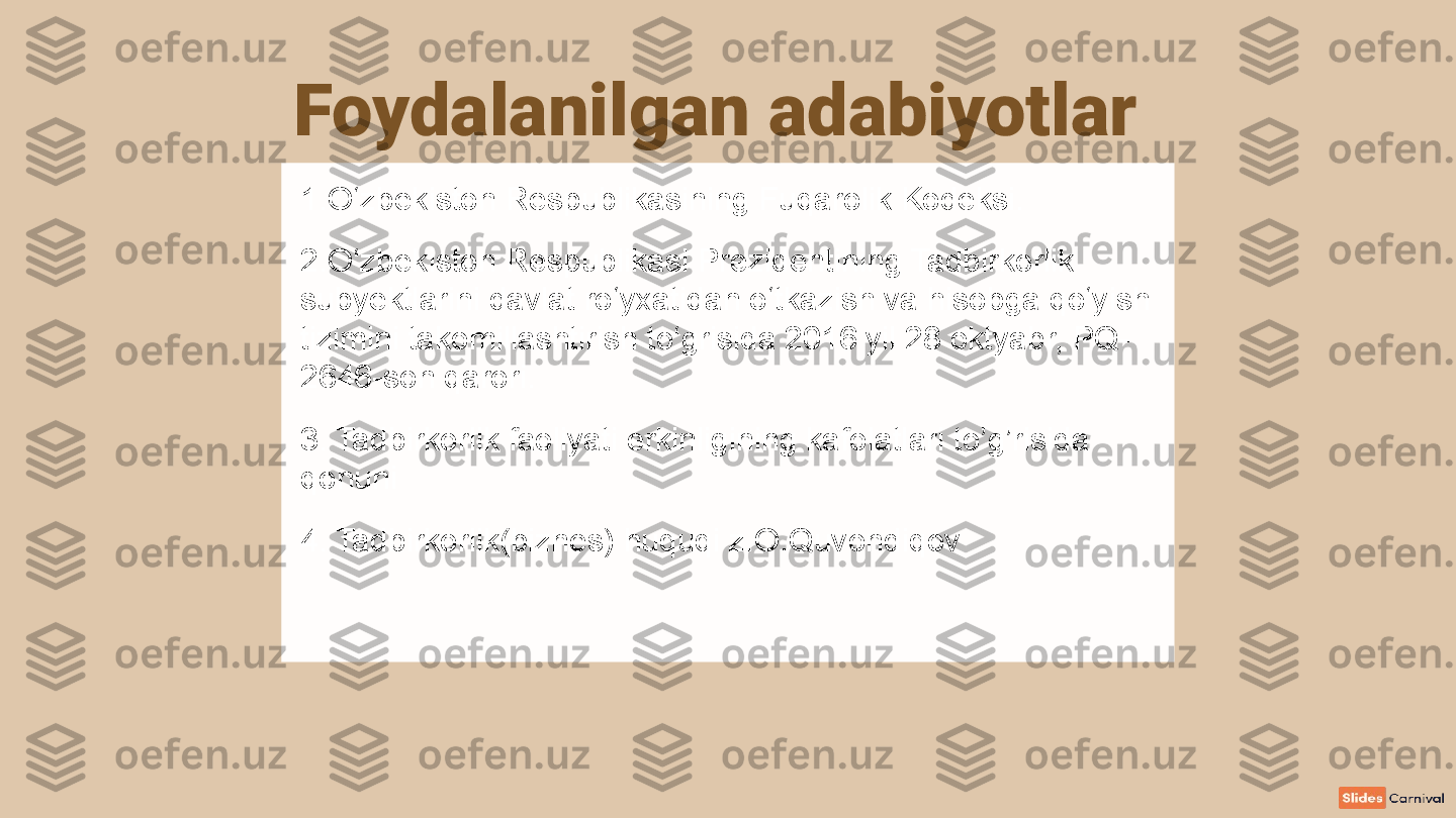 Foydalanilgan adabiyotlar
1.O‘zbekiston Respublikasining Fuqarolik Kodeksi. 
2.O‘zbekiston Respublikasi Prezidentining Tadbirkorlik 
subyektlarini davlat ro‘yxatidan o‘tkazish va hisobga qo‘yish 
tizimini takomillashtirish to‘grisida 2016 yil 28 oktyabr, PQ-
2646-son qarori. 
3. Tadbirkorlik faoliyati erkinligining kafolatlari to’g’risida 
qonuni
4. Tadbirkorlik(biznes) huquqi z.O.Quvondiqov 