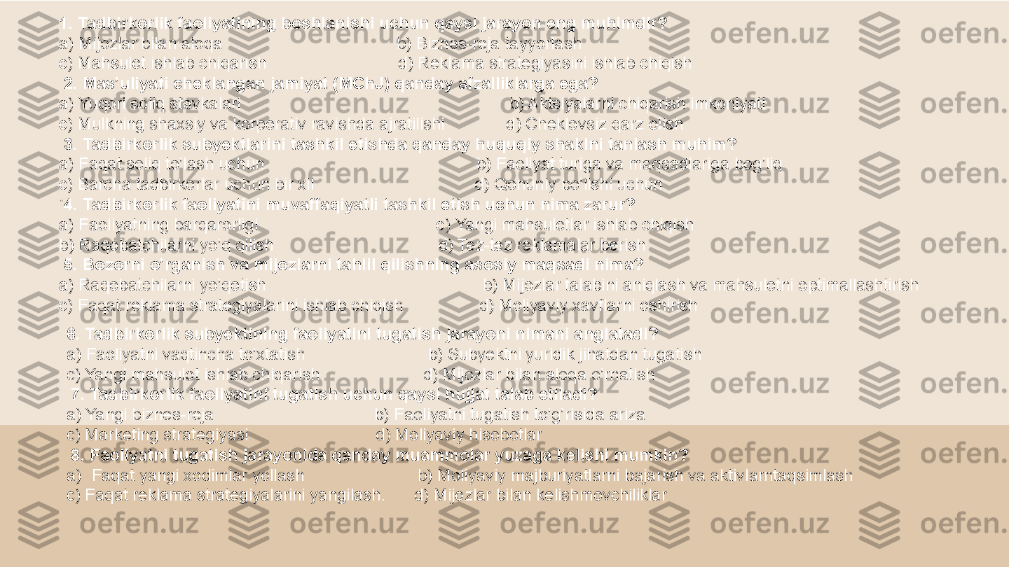 .
 1 . Tadbirkorlik faoliyatining boshlanishi uchun qaysi jarayon eng muhimdir?
a) Mijozlar bilan aloqa                                       b) Biznes-reja tayyorlash
c) Mahsulot ishlab chiqarish                              d) Reklama strategiyasini ishlab chiqish
  2. Mas’uliyati cheklangan jamiyat (MChJ) qanday afzalliklarga ega?
a) Yuqori soliq stavkalari                                                           b) Aktsiyalarni chiqarish imkoniyati
c) Mulkning shaxsiy va korporativ ravishda ajratilishi               d) Cheklovsiz qarz olish
  3. Tadbirkorlik subyektlarini tashkil etishda qanday huquqiy shaklni tanlash muhim?
a) Faqat soliq to’lash uchun                                               b) Faoliyat turiga va maqsadlariga bog’liq
c) Barcha tadbirkorlar uchun bir xil                                    d) Qonuniy bo’lishi uchun
  4. Tadbirkorlik faoliyatini muvaffaqiyatli tashkil etish uchun nima zarur?
a) Faoliyatning barqarorligi                                       c ) Yangi mahsulotlar ishlab chiqish
b ) Raqobatchilarni yo’q qilish                                     d) Tez-tez reklamalar berish
  5. Bozorni o’rganish va mijozlarni tahlil qilishning asosiy maqsadi nima?
a) Raqobatchilarni yo’qotish                                                b) Mijozlar talabini aniqlash va mahsulotni optimallashtirish
c) Faqat reklama strategiyalarini ishlab chiqish                  d) Moliyaviy xavflarni oshirish
6 . Tadbirkorlik subyektining faoliyatini tugatish jarayoni nimani anglatadi?
a) Faoliyatni vaqtincha to’xtatish                            b) Subyektni yuridik jihatdan tugatish
c) Yangi mahsulot ishlab chiqarish                        d) Mijozlar bilan aloqa o’rnatish
  7 . Tadbirkorlik faoliyatini tugatish uchun qaysi hujjat talab etiladi?
a) Yangi biznes-reja                                    b) Faoliyatni tugatish to’g’risida ariza
c) Marketing strategiyasi                             d) Moliyaviy hisobotlar
  8 . Faoliyatni tugatish jarayonida qanday muammolar yuzaga kelishi mumkin?
a) Faqat yangi xodimlar yollash                          b) Moliyaviy majburiyatlarni bajarish va aktivlarntaqsimlash     
c) Faqat reklama strategiyalarini yangilash .       d) Mijozlar bilan kelishmovchiliklar
  