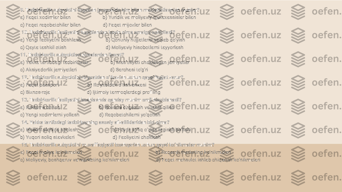 .9. Tadbirkorlik subyektini tugatish jarayonida kim bilan maslahatlashish muhim?
a) Faqat xodimlar bilan                          b) Yuridik va moliyaviy mutaxassislar bilan
c) Faqat raqobatchilar bilan                  d) Faqat mijozlar bilan
  10. Tadbirkorlik faoliyatini tugatishdan keyin nima amalga oshiriladi?
a) Yangi faoliyatni boshlash                    b) Qonuniy hujjatlarni saqlab qo’yish
c) Qayta tashkil etish                                d) Moliyaviy hisobotlarni tayyorlash
11. Tadbirkorlik subyektlari nimalardan iborat?
a) Yakka tartibdagi tadbirkorlar                  b) Mas’uliyati cheklangan jamiyatlar
c) Aksiyadorlik jamiyatlari                           d) Barchasi to’g’ri
  12. Tadbirkorlik subyektini ro’yxatdan o’tkazish uchun qaysi hujjat zarur?
a) Faqat passport                       b) Ro’yxatdan o’tish arizasi
c) Biznes-reja                              d) Ijtimoiy tarmoqlardagi profiling
  13. Tadbirkorlik faoliyatini boshlashda qanday muhim omil hisoblanadi?
a) Reklama berish                                b) Bozorni o’rganish va tahlil qilish
c) Yangi xodimlarni yollash                d) Raqobatchilarni yo’qotish
  14. Yakka tartibdagi tadbirkorning asosiy afzalliklaridan biri nima?
a) Mulkini alohida saqlash                            c) Foyda to’liq o’ziga tegishli bo’lishi
b) Yuqori soliq stavkalari                               d) Faoliyatni cheklash
  15. Tadbirkorlik subyektini muvaffaqiyatli boshqarish uchun qaysi ko’nikmalar muhim?
a) Faqat moliya ko’nikmalari                                                            b) Raqamli marketing ko’nikmalari
c) Moliyaviy, boshqaruv va marketing ko’nikmalari                      d) Faqat mahsulot ishlab chiqarish ko’nikmalari 