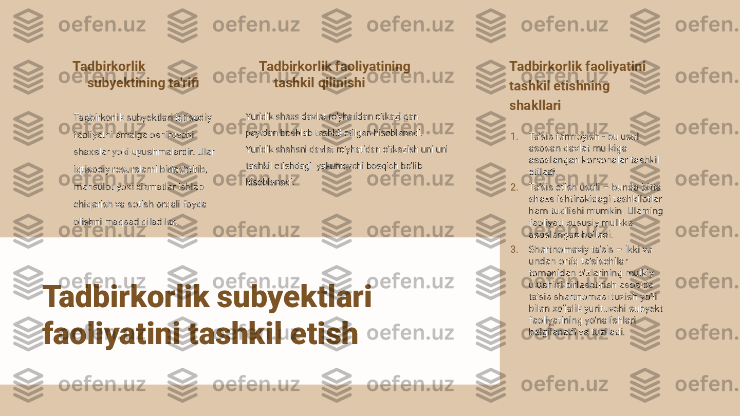 Tadbirkorlik 
subyektining ta'rifi
Tadbirkorlik subyektlari iqtisodiy 
faoliyatni amalga oshiruvchi 
shaxslar yoki uyushmalardir. Ular 
iqtisodiy resurslarni birlashtirib, 
mahsulot yoki xizmatlar ishlab 
chiqarish va sotish orqali foyda 
olishni maqsad qiladilar. Tadbirkorlik faoliyatining 
tashkil qilinishi
Yuridik shaxs davlat ro’yhatidan o’tkazilgan  
paytdan boshlab tashkil etilgan hisoblanadi. 
Yuridik shahsni davlat ro’yhatidan o’tkazish uni uni 
tashkil etishdagi  yakunlovchi bosqich bo’lib 
hisoblanadi. Tadbirkorlik faoliyati ni
tashkil etishning    
shakllari
1. Ta’sis farmoyish - bu usul 
asosan davlat mulkiga 
asoslangan korxonalar tashkil 
etiladi.
2. Ta’sis etish usuli – bunda bitta 
shaxs ishtirokidagi tashkilotlar 
ham tuzilishi mumkin. Ularning 
faoliyati xususiy mulkka 
asoslangan bo’ladi.
3. Shartnomaviy ta’sis – ikki va 
undan ortiq ta’sischilar 
tomonidan o’zlarining mulkiy 
ulushini birlashtirish asosida 
ta’sis shartnomasi tuzish yo’li 
bilan xo’jalik yurituvchi subyekt 
faoliyatining yo’nalishlari 
belgilanadi va tuziladi.Tadbirkorlik subyektlari 
faoliyatini tashkil etish 