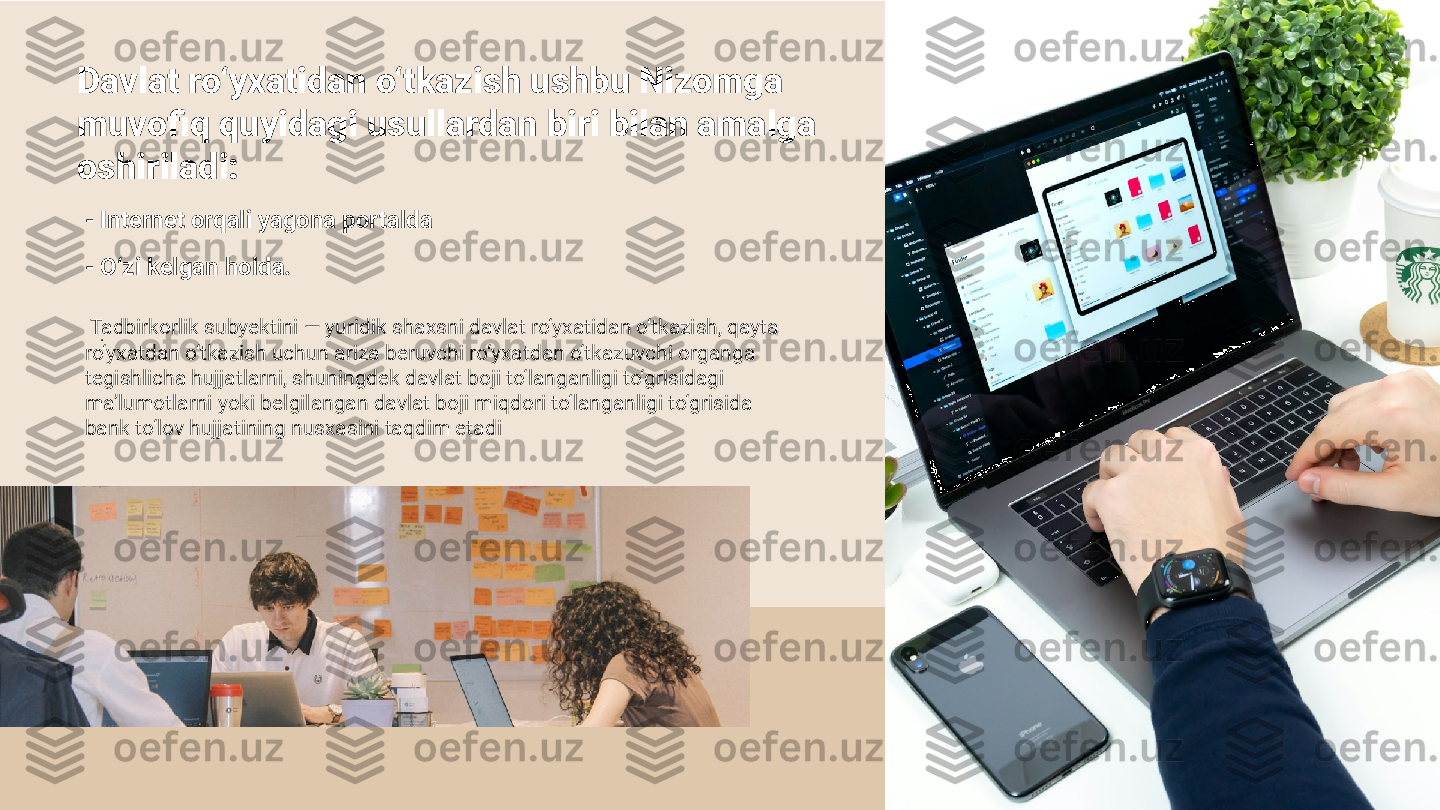 Davlat ro‘yxatidan o‘tkazish ushbu Nizomga 
muvofiq quyidagi usullardan biri bilan amalga 
oshiriladi: 
- Internet orqali yagona portalda
.- O‘zi kelgan holda.
  Tadbirkorlik subyektini — yuridik shaxsni davlat ro‘yxatidan o‘tkazish, qayta 
ro‘yxatdan o‘tkazish uchun ariza beruvchi ro‘yxatdan o‘tkazuvchi organga 
tegishlicha hujjatlarni, shuningdek davlat boji to‘langanligi to‘grisidagi 
ma’lumotlarni yoki belgilangan davlat boji miqdori to‘langanligi to‘grisida 
bank to‘lov hujjatining nusxasini taqdim etadi  