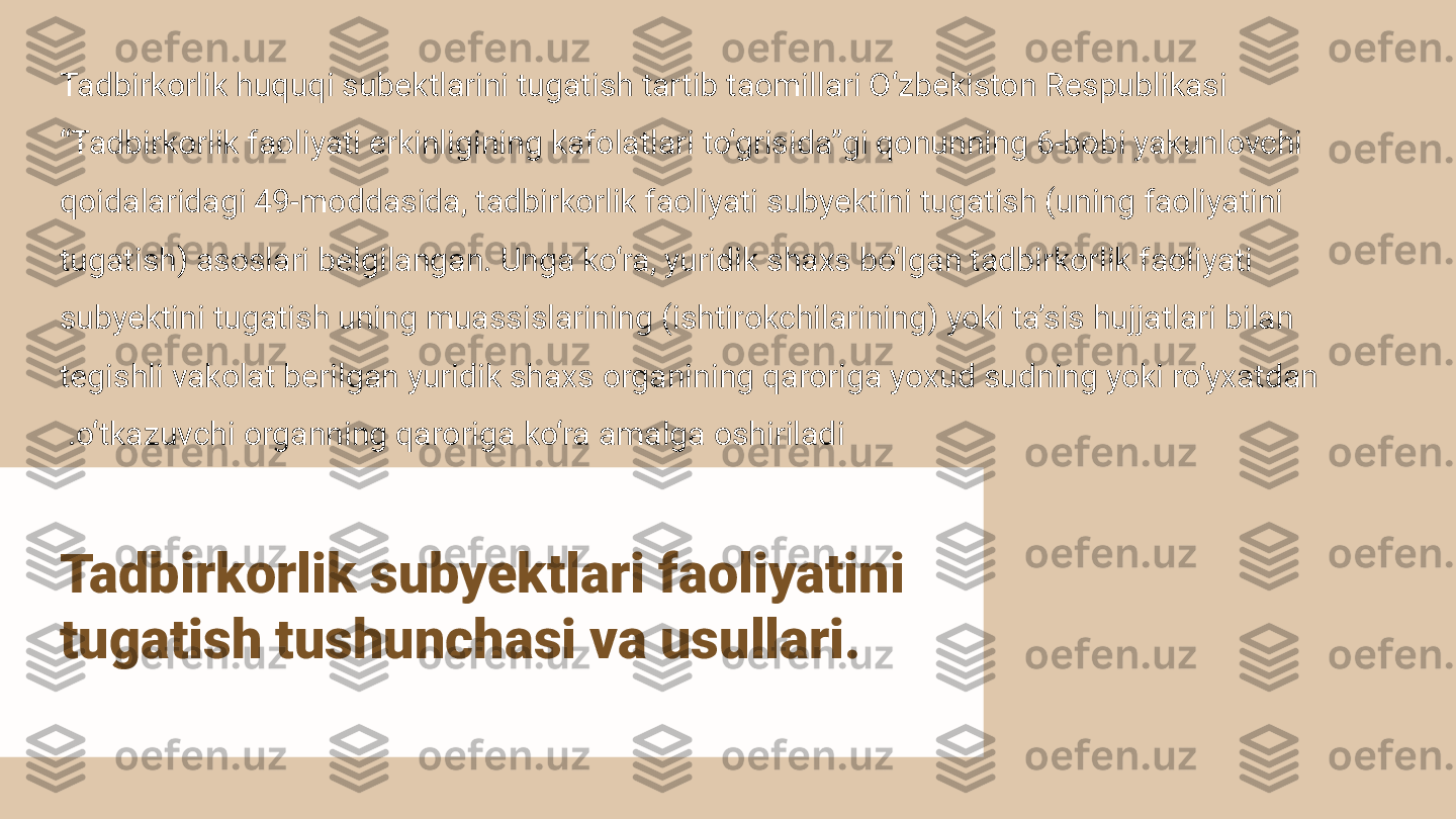 Tadbirkorlik subyektlari faoliyatini 
tugatish tushunchasi va usullari.Tadbirkorlik huquqi subektlarini tugatish tartib taomillari O‘zbekiston Respublikasi 
“Tadbirkorlik faoliyati erkinligining kafolatlari to‘grisida”gi qonunning 6-bobi yakunlovchi 
qoidalaridagi 49-moddasida, tadbirkorlik faoliyati subyektini tugatish (uning faoliyatini 
tugatish) asoslari belgilangan. Unga ko‘ra, yuridik shaxs bo‘lgan tadbirkorlik faoliyati 
subyektini tugatish uning muassislarining (ishtirokchilarining) yoki ta’sis hujjatlari bilan 
tegishli vakolat berilgan yuridik shaxs organining qaroriga yoxud sudning yoki ro‘yxatdan 
o‘tkazuvchi organning qaroriga ko‘ra amalga oshiriladi . 