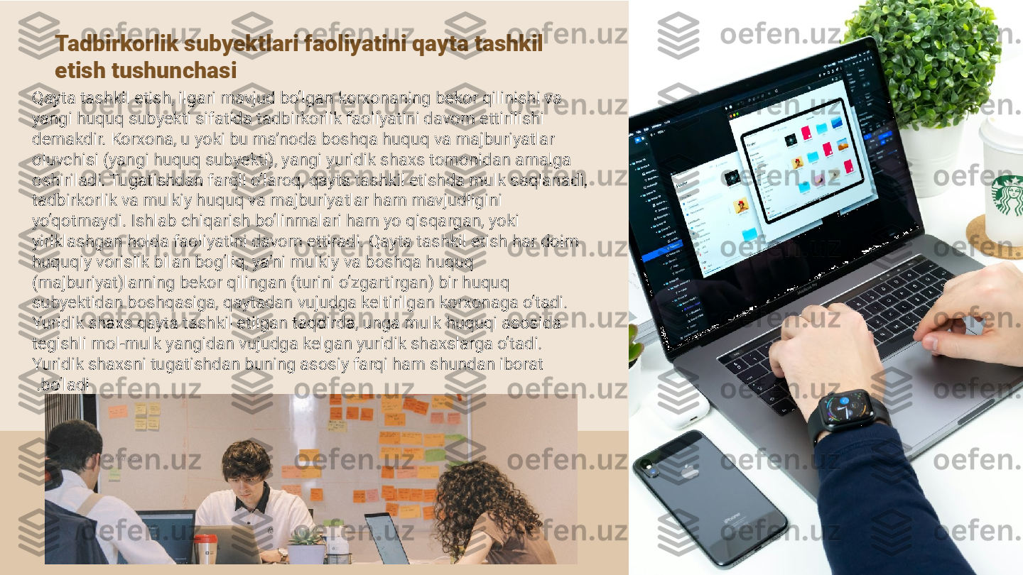 Tadbirkorlik subyektlari faoliyatini qayta tashkil 
etish tushunchasi
Qayta tashkil etish, ilgari mavjud bo‘lgan korxonaning bekor qilinishi va 
yangi huquq subyekti sifatida tadbirkorlik faoliyatini davom ettirilishi 
demakdir. Korxona, u yoki bu ma’noda boshqa huquq va majburiyatlar 
oluvchisi (yangi huquq subyekti), yangi yuridik shaxs tomonidan amalga 
oshiriladi. Tugatishdan farqli o‘laroq, qayta tashkil etishda mulk saqlanadi, 
tadbirkorlik va mulkiy huquq va majburiyatlar ham mavjudligini 
yo‘qotmaydi. Ishlab chiqarish bo‘linmalari ham yo qisqargan, yoki 
yiriklashgan holda faoliyatini davom ettiradi. Qayta tashkil etish har doim 
huquqiy vorislik bilan bog‘liq, ya’ni mulkiy va boshqa huquq 
(majburiyat)larning bekor qilingan (turini o‘zgartirgan) bir huquq 
subyektidan boshqasiga, qaytadan vujudga keltirilgan korxonaga o‘tadi. 
Yuridik shaxs qayta tashkil etilgan taqdirda, unga mulk huquqi asosida 
tegishli mol-mulk yangidan vujudga kelgan yuridik shaxslarga o‘tadi. 
Yuridik shaxsni tugatishdan buning asosiy farqi ham shundan iborat 
bo‘ladi . 