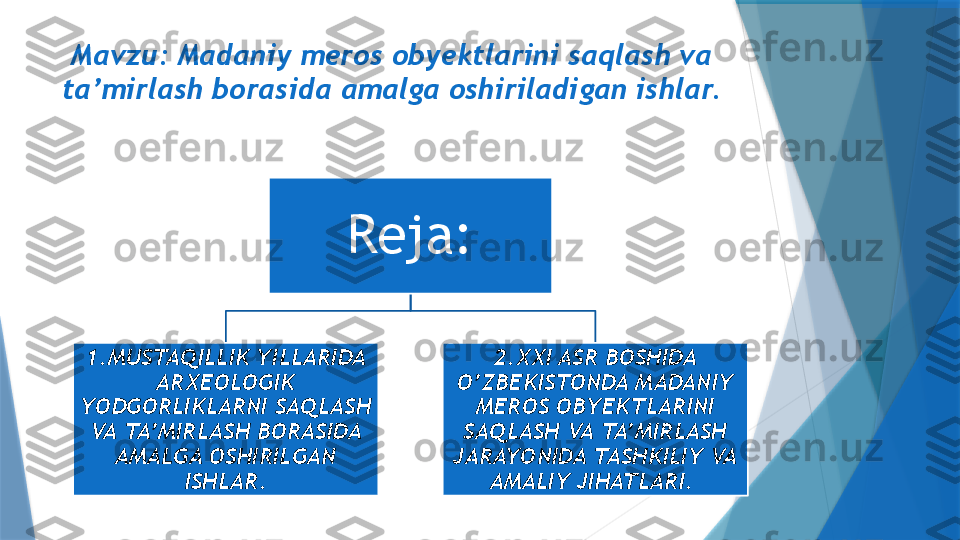 Mavzu: Madaniy meros obyektlarini saqlash va 
ta’mirlash borasida amalga oshiriladigan ishlar.
Reja:
1.MUSTAQILLIK YILLARIDA 
ARXEOLOGIK 
YODGORLIKLARNI SAQLASH 
VA TA’MIRLASH BORASIDA 
AMALGA OSHIRILGAN 
ISHLAR. 2.XXI ASR BOSHIDA 
O’ZBEKISTONDA MADANIY 
MEROS OBYEKTLARINI 
SAQLASH VA TA’MIRLASH 
JARAYONIDA TASHKILIY VA 
AMALIY JIHATLARI.                  