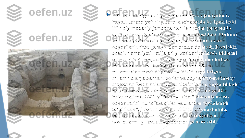 
XXI asr boshiga kelib, mamlakatimiz va jamiyatimiz 
hayoti, taraqqiyotining barcha sohalarida bo lgani kabi ʻ
ijtimoiy-madaniy jambaha ham islohotlar jarayonida 
chuqur tarkibiy o zgarishlar yuz bera boshladi. Muhimi 	
ʻ
shundaki, O zbekstondagi mavjud madaniy meros 	
ʻ
obyektlari ushbu jarayondan chetda qolmadi. Dastlabki 
bosqich amaliyoti natijalari yuzasidan sarhisob ishlarini 
olib borilishi mavjud me’moriy obidalarni muhofaza 
qilish va ulardan foydalanishda kamchilik va 
muammolar mavjudligi ko rsatdi. Yuzaga kelgan 	
ʻ
muammolarga barham berish va boy tarixi y -me’moriy 
merosdan foydalanishni, ularni ta’mirlash, qayta tiklash 
va konservatsiyalashni takomillashtirish maqsadida 
hukumatimiz, 2001-yil 30 - avgustda “Madaniy meros 
obyektlarini muhofaza qilish va ulardan foydalanish 
to g risida”gi qonunni qabul qilindi. O z navbatida, 	
ʻ ʻ ʻ
qabul qilingan qonun sohada olib borilayotgan 
islohotlarning navbatdagi bosqichiga asos soldi.                 