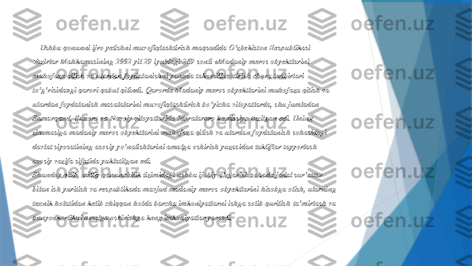 Ushbu qonunni ijro yetishni muvofiqlashtirish maqsadida O zbekiston Respublikasi ʻ
Vazirlar Mahkamasining 2002-yil 29-iyuldagi 269-sonli «Madaniy meros obyektlarini 
muhofaza qilish va ulardan foydalanishni yanada takomillashtirish chora tadbirlari 
to g risida»gi qarori qabul qilindi. Qarorda Madaniy meros obyektlarini muhofaza qilish va 	
ʻ ʻ
ulardan foydalanish masalalarini muvofiqlashtirish bo yicha viloyatlarda, shu jumladan 	
ʻ
Samarqand, Buxoro va Navoiy viloyatlarida Idoralararo komissiya tuzilgan edi. Uning 
zimmasiga madaniy meros obyektlarini muhofaza qilish va ulardan foydalanish sohasidagi 
davlat siyosatining asosiy y o	
ʻ nalishlarini amalga oshirish yuzasidan takliflar tayyorlash 
asosiy vazifa sifatida yuklatilgan edi. 
Shunday qilib, milliy qonunchilik tizimidagi ushbu ijobiy o zgarish sohada jadal sur’atlar 	
ʻ
bilan ish yuritish va respublikada mavjud madaniy meros obyektlarini hisobga olish, ularning 
texnik holatidan kelib chiqqan holda barcha imkoniyatlarni ishga solib qurilish-ta’mirlash va 
bunyodkorlikni amalga oshirishga keng imkoniyatlar yaratdi.                 