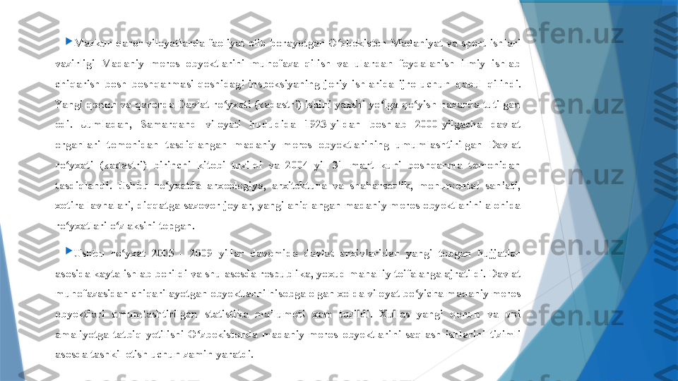 
Mazkur  qaror  viloyatlarda  faoliyat  olib  borayotgan  O zbekiston  Madaniyat  va  sport  ishlari ʻ
vazirligi  Madaniy  meros  obyektlarini  muhofaza  qilish  va  ulardan  foydalanish  ilmiy  ishlab 
chiqarish  bosh  boshqarmasi  qoshidagi  inspeksiyaning  joriy  ishlarida  ijro  uchun  q abul  qilindi. 
Yangi qonun va qarorda Davlat ro yxati (kadastri) ishini yaxshi yo lga qo yish nazarda tutilgan 	
ʻ ʻ ʻ
edi.  Jumladan,  Samarqand  viloyati  hududida  1923-yildan  boshlab  2000-yilgacha  davlat 
organlari  tomonidan  tasdiqlangan  madaniy  meros  obyektlarining  umumlashtirilgan  Davlat 
ro yxati  (kadastri)  birinchi  kitobi  tuzildi  va  2004  yil  31  mart  kuni  boshqarma  tomonidan 	
ʻ
tasdiqlandi.  Ushbu  ro yxatda  arxeologiya,  arxitektura  va  shaharsozlik,  monumental  san’ati, 	
ʻ
xotira lavhalari,  di qq atga sazovor joylar, yangi aniqlangan  madaniy meros obyektlarini  alohida 
ro yxatlari o z aksini topgan.	
ʻ ʻ

Ushbu  ro yxat  2005  -  2009  yillar  davomida  davlat  arxivlaridan  yangi  topgan  hujjatlar 	
ʻ
asosida kayta ishlab borildi va shu asosda respublika, yo x ud mahalliy toifalarga ajratildi. Davlat 
muhofazasidan chiqarilayotgan obyektlarni hisobga olgan xolda viloyat bo yicha madaniy meros 	
ʻ
obyektlari  umumlashtirilgan  statistika  ma’lumoti  xam  tuzildi.  Xullas  yangi  qonun  va  uni 
amaliyotga  tatbiq  yetilishi  O zbekistonda  madaniy  meros  obyektlarini  saqlash  ishlarini  tizimli 	
ʻ
asosda tashkil etish uchun zamin yaratdi.                 