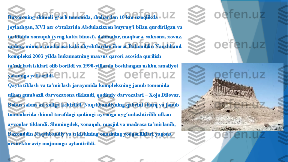 Buxoroning shimoli-g arb tomonida, shahardan 10 km uzoqlikda ʻ
joylashgan, XVI asr o rtalarida Abdulazizxon buyrug i bilan qurdirilgan va 
ʻ ʻ
tarkibida xonaqoh (yeng katta binosi), dahmalar, maqbara, sakxona, xovuz, 
quduq, minora, madarasa kabi obyektlardan iborat Bahouddin Naqshband 
kompleksi 2003-yilda hukumatning maxsus qarori asosida qurilish-
ta’mirlash ishlari olib borildi va 1990-yillarda boshlangan ushbu amaliyot 
yakuniga yetkazildi.
Qayta tiklash va ta’mirlash jarayonida kompleksning janub tomonida 
ulkan gumbazli darvozaxona tiklandi, qadimiy darvozalari – Xoja Dilovar, 
Bobus salom asl xoliga keltirildi. Naqshbandiyning qabrini sharq va janub 
tomonlarida shimol tarafdagi qadimgi ayvonga uyg unlashtirilib ulkan 	
ʻ
ayvonlar tiklandi. Shuningdek, xonaqoh, masjid va madrasa ta’mirlanib, 
Baxouddin Naqshbandiy va u kishining onasining yodgorliklari yagona 
arxitekturaviy majmuaga aylantirildi.                  