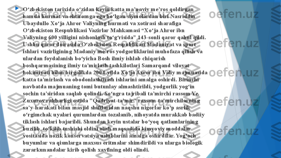 
O zbekiston tarixida o zidan keyin katta ma’naviy me’ros qoldirgan ʻ ʻ
hamda  h urmat va ehtiromga ega bo lgan siymolardan biri Nasriddin 	
ʻ
Ubaydullo Xo ja A	
ʻ h ror Valiyning hurmati va xotirasi sharafiga 
O zbekiston Respublikasi Vazirlar Mahkamasi “Xo ja A	
ʻ ʻ h ror ibn 
Valiyning 600 yilligini nishonlash to g risida” 143-sonli qaror qabul qildi. 	
ʻ ʻ
Ushbu qaror doirasida O zbekiston Respublikasi Madaniyat va sport 	
ʻ
ishlari vazirligining Madaniy me’ros yodgorliklarini muhofaza qilish va 
ulardan foydalanish bo yicha Bosh ilmiy ishlab chi	
ʻ q arish 
boshqarmasining ilmiy ta’mirlash tashkilotlari Samarqand viloyat 
hokimiyati bilan birgalikda 2004 - yilda Xo ja Axror ibn Valiy majmuasida 	
ʻ
katta ta’mirlash va obodonlashtirish ishlarini amalga oshirdi. Birinchi 
navbatda majmuaning tomi butunlay almashtirildi, yodgorlik yog in 	
ʻ
sochin ta’siridan saqlab qolindi. So ngra tajribali ta’mirchi rassom Ye. 	
ʻ
Zuxurov rahbarligi ostida "Qadriyat-ta’mir" rassom-ta’mirchilarning 
sa’y-harakati bilan masjid shiftlaridan naqshu nigorlar ko p asrlik 	
ʻ
o rgimchak uyalari qurumlardan tozalanib, nihoyatda murakkab badiiy 	
ʻ
tiklash ishlari bajarildi. Shundan keyin ustalar b o	
ʻ yoq qatlamlarining 
buzilib, to kilib tushishi oldini olish maqsadida kimyoviy moddalar 	
ʻ
vositasida nozik konservatsiya uslublarini amalga oshirdilar. Yog och 	
ʻ
buyumlar va qismlarga maxsus eritmalar shimdirildi va ularga biologik 
zararkunandalar kirib qolish xavfining oldi olindi.                 