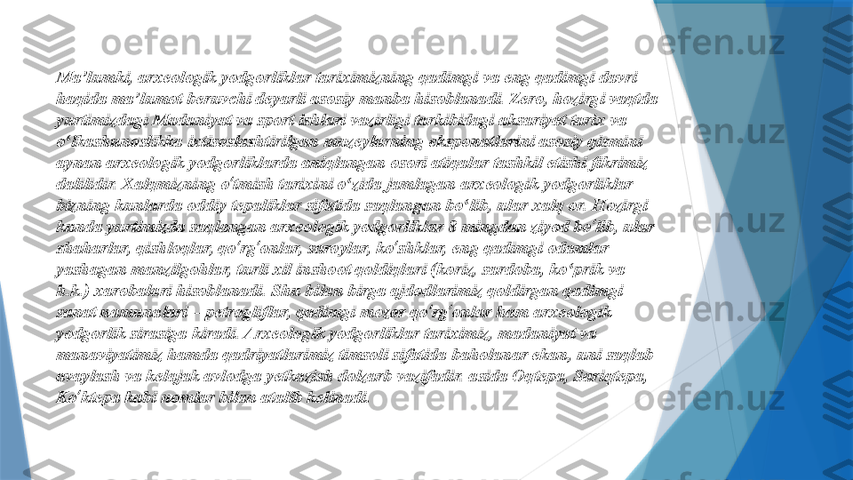 Ma’lumki, arxeologik yodgorliklar tariximizning qadimgi va eng qadimgi davri 
haqida ma’lumot beruvchi deyarli asosiy manba hisoblanadi. Zero, hozirgi vaqtda 
yurtimizdagi Madaniyat va sport ishlari vazirligi tarkibidagi aksariyat tarix va 
o lkashunoslikka ixtisoslashtirilgan muzeylarning eksponatlarini asosiy qismini ʻ
aynan arxeologik yodgorliklarda aniqlangan osori atiqalar tashkil etishi fikrimiz 
dalilidir. Xalqmizning o ʻ tmish tarixini o zida jamlagan arxeologik yodgorliklar 	
ʻ
bizning kunlarda oddiy tepaliklar sifatida saqlangan bo lib, ular xalq or. Hozirgi 	
ʻ
kunda yurtimizda saqlangan arxeologik yodgorliklar 8 mingdan ziyod bo ʻ lib, ular 
shaharlar, qishloqlar, qo ʻ rg ʻ onlar, saroylar, ko ʻ shklar, eng qadimgi odamlar 
yashagan manzilgohlar, turli xil inshoot qoldiqlari (koriz, sardoba, ko prik va 	
ʻ
h.k.) xarobalari hisoblanadi. Shu bilan birga ajdodlarimiz qoldirgan qadimgi 
sanat namunalari – petrogliflar, qadimgi mozor qo ʻ rg ʻ onlar ham arxeologik 
yodgorlik sirasiga kiradi. Arxeologik yodgorliklar tariximiz, madaniyat va 
manaviyatimiz hamda qadriyatlarimiz timsoli sifatida baholanar ekan, uni saqlab 
avaylash va kelajak avlodga yetkazish dolzarb vazifadir. asida Oqtepa, Sariqtepa, 
Ko ʻ ktepa kabi nomlar bilan atalib kelinadi.                  