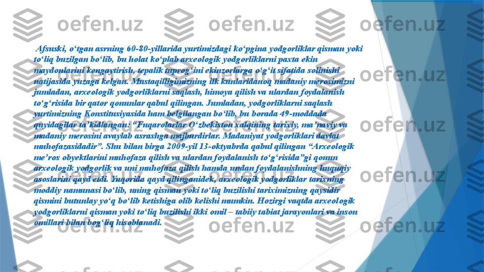   Afsuski, o ʻ tgan asrning 60-80-yillarida yurtimizdagi ko ʻ pgina yodgorliklar qisman yoki 
to ʻ liq buzilgan bo ʻ lib, bu holat ko ʻ plab arxeologik yodgorliklarni paxta ekin 
maydonlarini kengaytirish, tepalik tuprog ʻ ini ekinzorlarga o ʻ g ʻ it sifatida solinishi 
natijasida yuzaga kelgan. Mustaqilligimizning ilk kunlaridanoq madaniy merosimizni 
jumladan, arxeologik yodgorliklarni saqlash, himoya qilish va ulardan foydalanish 
to ʻ g ʻ risida bir qator qonunlar qabul qilingan. Jumladan, yodgorliklarni saqlash 
yurtimizning Konstitusiyasida ham belgilangan bo lib, bu borada 49ʻ - moddada 
quyidagilar ta ’ kidlangan: “Fuqarolarlar O ʻ zbekiston xalqining tarixiy, ma ’ naviy va 
madaniy merosini avaylab asrashga majburdirlar. Madaniyat yodgorliklari davlat 
muhofazasidadir”. Shu bilan birga 2009-yil 13-oktyabrda qabul qilingan “Arxeologik 
me’ros obyektlarini muhofaza qilish va ulardan foydalanish to ʻ g ʻ risida”gi qonun 
arxeologik yodgorlik va uni muhofaza qilish hamda undan foydalanishning huquqiy 
asoslarini qayd etdi. Yuqorida qayd qilinganidek ,  arxeologik yodgorliklar tarixning 
moddiy namunasi bo ʻ lib, uning qisman yoki to ʻ liq buzilishi tariximizning qaysidir 
qismini butunlay yo ʻ q bo ʻ lib ketishiga olib kelishi mumkin. Hozirgi vaqtda arxeologik 
yodgorliklarni qisman yoki to ʻ liq buzilishi ikki omil – tabiiy tabiat jarayonlari va inson 
omillari bilan bog ʻ liq hisoblanadi.                  