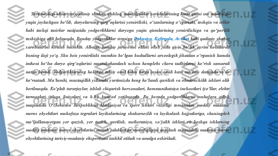      Yurtimizdagi aksariyat  q adimiy shahar, qishloq, manzilgohlar xarobalarining katta qismi suv manbaiga 
yaqin  joylashgan  bo ʻ lib,  daryolarning  qirg ʻ oqlarini  yemirilishi,  o ʻ zanlarning  o ʻ zgarishi,  toshqin  va  sellar 
kabi  tashqi  tasirlar  natijasida  yodgorliklarni  daryoga  yaqin  qismlarining  yemirilishiga  va  qo ʻ porilib 
tushishiga olib kelmoqda. Bunday yodgorliklar sirasiga  Dabusiya, Kofirqala, Axsiket  kabi qadimiy shahar 
xarobalarini  kiritish  mumkin.  Albatta,  bunday  jarayonni  oldini  olish  juda  qiyin  bo ʻ lib,  ayrim  holatlarda 
buning  iloji  yo ʻ q.  Shu  bois  yemirilishi  mumkin  bo ʻ lgan  hududlarni  arxeologik  jihatdan  o ʻ rganish  hamda 
imkoni  bo ʻ lsa  daryo  qirg ʻ oqlarini  mustahakamlash  uchun  kompleks  chora  tadbirlarni  ko ʻ rish  samarali 
natija  beradi.  Yodgorliklarning  holatiga  tabiiy  omil  bilan  birga  inson  omili  ham  ma’lum  darajada  ta’sir 
ko rsatadi.  Ma’lumki,  mustaqillik  yillarida  yurtimizda  keng  ko lamli  qurilish  va  obodonchilik  ishlari  olib ʻ ʻ
borilmoqda. Ko plab turarjoylar, ishlab chiqarish korxonalari, kommunikatsiya inshootlari (yo llar, elektr 	
ʻ ʻ
tarmoqlari,  aloqa  liniyalari  va  h.k.)  bunyod  yetilmoqda.  Bu  borada  yodgorliklarni  muhofaza  qilish 
maqsadida  O zbekiston  Respublikasi  Madaniyat  va  sport  ishlari  vazirligi  tomonidan  moddiy  madaniy 	
ʻ
meros  obyektlari  muhofaza  tegralari  loyihalarining  shaharsozlik  va  loyihalash  hujjatlariga,  shuningdek 
mo ljallanayotgan  yer  qazish,  yer  tuzish,  qurilish,  melioratsiya,  xo jalik  ishlari  va  boshqa  ishlarning 	
ʻ ʻ
moddiy  madaniy  meros  obyektlarini  asrash  talablariga  muvofiqligini  aniqlash  maqsadida  madaniy  meros 
obyektlarining tarixiy-madaniy ekspertizasi tashkil etiladi va amalga oshiriladi.                  