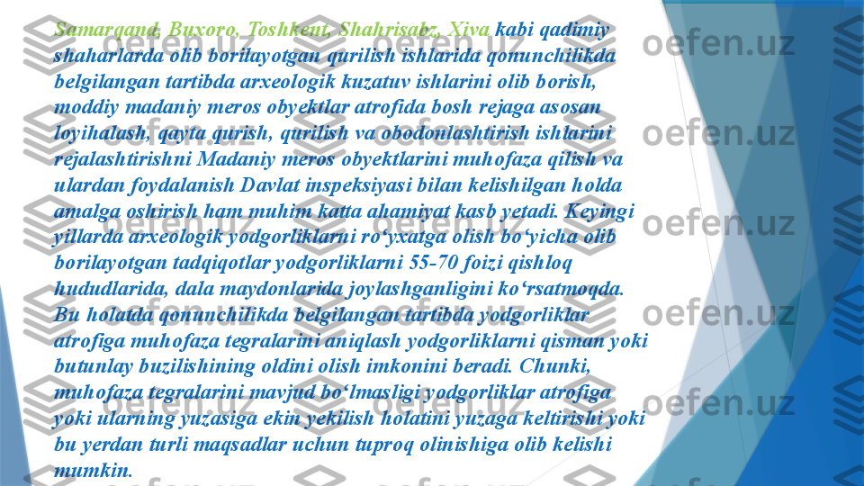 Samarqand, Buxoro, Toshkent, Shahrisabz, Xiva  kabi qadimiy 
shaharlarda olib borilayotgan qurilish ishlarida qonunchilikda 
belgilangan tartibda arxeologik kuzatuv ishlarini olib borish, 
moddiy madaniy meros obyektlar atrofida bosh rejaga asosan 
loyihalash, qayta qurish, qurilish va obodonlashtirish ishlarini 
rejalashtirishni Madaniy meros obyektlarini muhofaza qilish va 
ulardan foydalanish Davlat inspeksiyasi bilan kelishilgan holda 
amalga oshirish ham muhim katta ahamiyat kasb yetadi. Keyingi 
yillarda arxeologik yodgorliklarni ro yxatga olish bo yicha olib ʻ ʻ
borilayotgan tadqiqotlar yodgorliklarni 55-70 foizi qishloq 
hududlarida, dala maydonlarida joylashganligini ko rsatmoqda. 	
ʻ
Bu holatda qonunchilikda belgilangan tartibda yodgorliklar 
atrofiga muhofaza tegralarini aniqlash yodgorliklarni qisman yoki 
butunlay buzilishining oldini olish imkonini beradi. Chunki, 
muhofaza tegralarini mavjud bo lmasligi yodgorliklar atrofiga 	
ʻ
yoki ularning yuzasiga ekin yekilish holatini yuzaga keltirishi yoki 
bu yerdan turli maqsadlar uchun tuproq olinishiga olib kelishi 
mumkin.                  