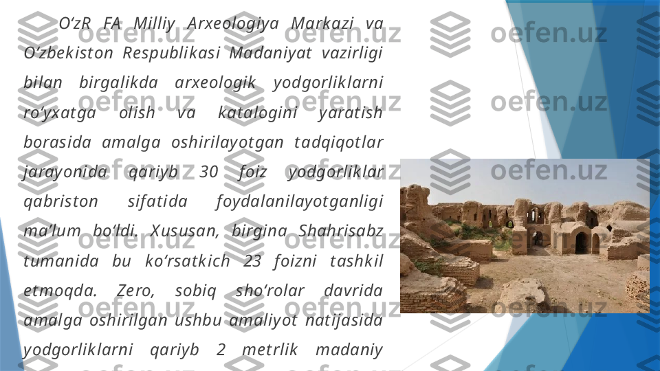       OʻzR  FA   Milliy   A rxe ologiy a  Mark azi   va 
Oʻzbe k ist on  Re spublik asi  Madaniy at   vazirligi 
bilan  birgalik da  arxe ologik   y odgorlik larni 
roʻy xat ga  olish  va  k at alogini  y arat ish 
borasida  amalga  oshirilay ot gan  t adqiqot lar 
jaray onida  qariy b  30  f oiz  y odgorlik lar 
qabrist on  sif at ida  f oy dalanilay ot ganligi 
ma ’ lum  boʻldi.  X ususan,  birgina  Shahrisabz 
t umanida  bu  k oʻrsat k ich  23  f oizni  t ashk il 
e t moqda.  Ze ro,  sobiq  shoʻrolar  davrida 
amalga  oshirilgan  ushbu  amaliy ot   nat ijasida 
y odgorlik larni  qariy b  2  me t rlik   madaniy  
qat lamni  buzilishiga  olib  k e lgan.  A y ni  vaqt da 
y odgorlik lar  not oʻgʻri,  noqonuniy   ravishda 
olib  borilgan  qazishmalar,  y odgorlik lar  y ok i 
uning  at rofi dan  t uproq  olinishi  k abi 
jaray onlar  ham  arxe ologik   y odgorlik larning 
buzilishiga sabab boʻlishi mumk in.                  