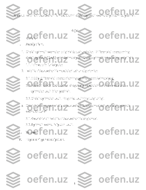 Mavzu:   Issiqlik o’tkazuvchanlik masalalarini chekli ayirmali sxemalar yordamida yechish.
Reja:
I. Kirish.
II. Asosiy qism.
1. Chekli ayirmali sxemalar  to`g`risida tushunchalar.  Differentsial operatorning 
chekli ayirmali ( CHA )  approksimatsiyasi .  Chekli ayirmali masalaning q o` yilishi .  
1.1. To’r va to’r funksiyalar.
2. Issiqlik o’tkazuvchanlik masalalari uchun algoritmlar.
2.1. Oddiy differensial operatorlarning ayirmali approksimatsiyasi
2.2. Ikkinchi tartibli ODT uchun chegaraviy masalalarni o`q otish va chekli 
ayirmalar usuli bilan yechish. 
2.3. Chekli ayirmalar usuli. Progonka usulining turg`unligi.
3. Chiziqli bo`lmagan issiqlik o`tkazuvchanlik tenglamasi uchun chekli ayirmali 
sxemalar tuzish
3.1. Kvazichiziqli issiqlik o`tkazuvchanlik tenglamasi.
3.2. Ayirmali sxema. N’yuton usuli .
III. Xulosa.
IV. Foydalanilgan adabiyotlar.
1 