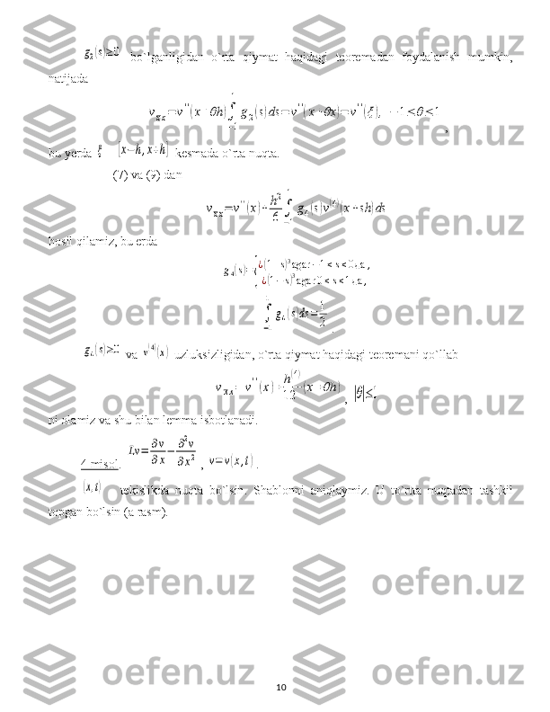 g2(s)≥	0  bo`lganligidan   o`rta   qiymat   haqidagi   teoremadan   foydalanish   mumkin,
natijada	
vxx=	v''(x+θh	)∫
−1
1	
g2(s)ds	=	v''(x+θx	)=	v''(ξ),	−	1≤	θ≤	1
,
bu  y erda 	
ξ   - 	[x−	h,x+h]  kesmada o`rta nuqta .
(7)  va  (9)  dan	
vxx=	v''(x)+	h2
6	∫
−1
1	
g4(s)v(4)(x+sh	)ds
hosil qilamiz, bu erda
g
4	
( s) =	{ ¿	
( 1 + s	) 3
agar − 1 ≤ s ≤ 0 да ,
¿	
( 1 − s	) 3
agar 0 ≤ s ≤ 1 да ,	
∫
−1
1	
g4(s)ds	=	1
2
.	
g4(s)≥0
  v a 	v(4)(x)   uzluksizligidan ,  o`rta qiymat haqidagi teoremani qo`llab	
vxx=	v''(x)+	h(4)	
12	(x+θh	)
, 	|θ|≤1
ni olamiz va shu bilan lemma isbotlanadi.
4    misol    . 	
Lv	=	∂v
∂x−	∂2v	
∂x2 , 	v=	v(x,t) .	
(x,t)
  -   tekislikda   nuqta   bo`lsin .   Shablon ni   aniqlaymiz .   U   to`rtta   nuqtadan   tashkil
topgan bo`lsin  (a  rasm ).
10 