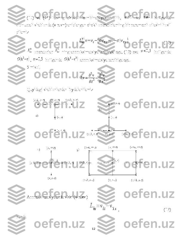 (1 0 )   va   (1 1 )   larning   chiziqli   kombinatsiyasini   olib,  σ≠	0   va  	σ≠1   bo`lganda
oltinuqtali shablonda (v rasm) aniqlangan chekli operatorlarning bir parametrli oilasini hosil
qilamiz	
Lhτ
(σ)v=	vt−	(σvxx+(1−	σ)vxx)
. (12)	
Lhτ(0)
  operatorlar  	Lhτ(1)   ning   approksimatsiya   tartibiga   ega,   (12)   esa  	σ<0,5   bo`lganda	
O	(h2+τ)
, 	σ=0,5  bo`lganda 	O	(h2+τ2)  approksimatsiya tartibiga ega.
5    misol    . 	
Lv	=	∂2v	
∂t2−	∂2v	
∂x2
.
Quyidagi shablonlardan foydalanilamiz
Approksimatsiyalardan biri (v rasm)	
L	hτ	=	vtt−	vxx
, (13)
bunda 
12 