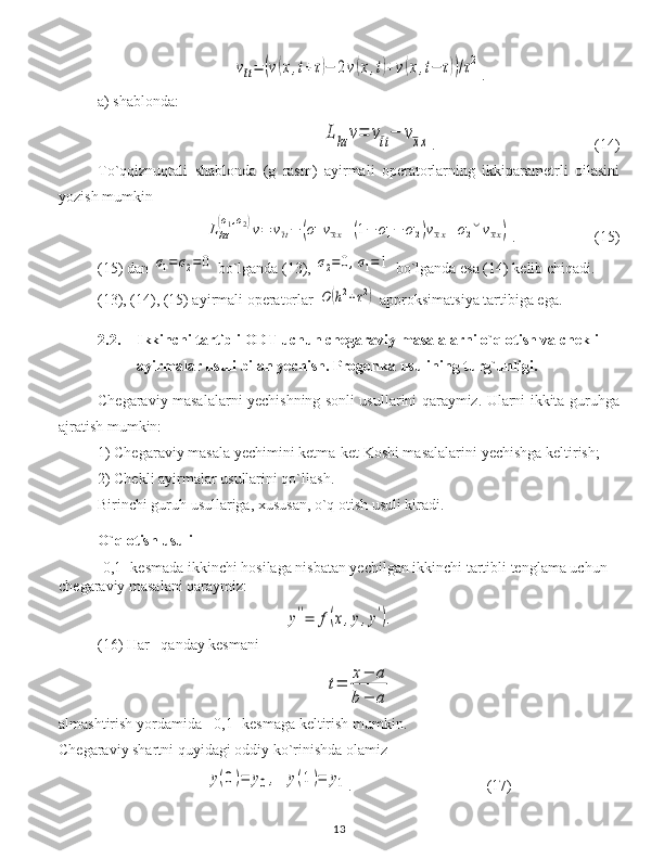 vtt=	(v(x,t+τ)−	2v(x,t)+v(x,t−	τ))/τ2.
a) shablonda:	
Lhτ	v=	vtt−	vxx
. (14)
To`qqiznuqtali   shablonda   (g   rasm)   ayirmali   operatorlarning   ikkiparametrli   oilasini
yozish mumkin	
Lhτ
(σ1,σ2)v=	vtt−	(σ1vxx+(1−	σ1−	σ2)vxx+σ2˘vxx)
. (15)
(15) dan 	
σ1=	σ2=0  bo`lganda (13), 	σ2=0,σ1=1  bo`lganda esa (14) kelib chiqadi.
(13), (14), (15) ayirmali operatorlar 	
O	(h2+τ2)  approksimatsiya tartibiga ega.
2.2. Ikkinchi tartibli ODT uchun chegaraviy masalalarni o`q otish va chekli 
ayirmalar usuli bilan yechish. Progonka usulining turg`unligi.
Chegaraviy masalalarni yechishning sonli usullarini qaraymiz. Ularni ikkita guruhga
ajratish mumkin:
1) Chegaraviy masala  y echimini ketma-ket Koshi masalalarini  y echishga keltirish;
2) Chekli ayirmalar usullarini qo`llash.
Birinchi guruh usullariga, xususan, o`q otish usuli kiradi. 
O`q otish usuli
[0,1] kesmada ikkinchi hosilaga nisbatan yechilgan ikkinchi tartibli tenglama uchun 
chegaraviy masalani qaraymiz:	
y''=	f(x,y,y').
(1 6) H ar     qanday kesmani 	
t=	
x−	a	
b−	a
almashtirish yordamida  [0,1] kesmaga keltirish mumkin.
Chegaraviy shartni quyidagi oddiy ko`rinishda olamiz	
y(0)=	y0,	y(1)=	y1
.     (17)
13 