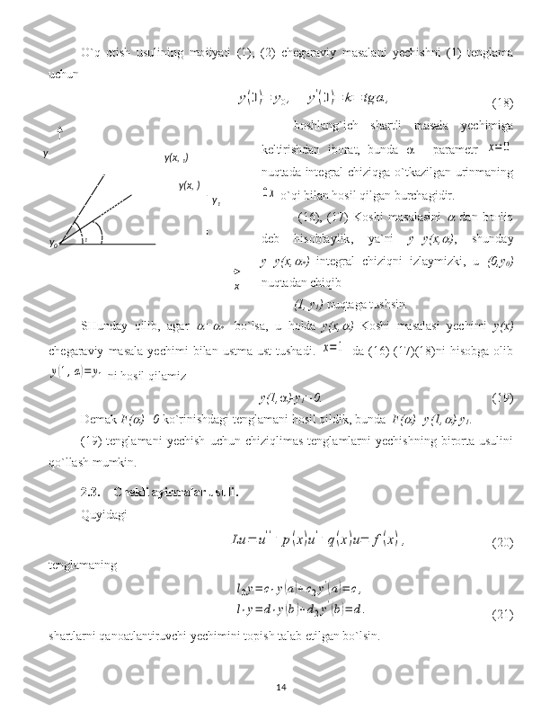 O`q   otish   usulining   mo і iyati   (1),   (2)   chegaraviy   masalani   yechishni   (1)   tenglama
uchun y(0)=	y0,	y'(0)=	k=	tg	α	,
(18)
boshlang`ich   shartli   masala   yechimiga
keltirishdan   iborat,   bunda      -   parametr  	
x=	0
nuqtada   integral chiziqga o`tkazilgan urinmaning	
0x
 o`qi bilan hosil qilgan burchagidir .
  (16),   (17)   Koshi   masalasini  	
   dan   boғliq
deb   hisoblaylik ,   ya`ni   y=y(x,
 ) ,   shunday
y=y(x,	

* )   integral   chi ziqni   izlaymizki,   u   (0,y
0 )
nuqtadan chiqib  
(1, y
1 )  nuqtaga tushsin . 
SHunday   qilib,   agar  	
 =	
*     bo`lsa,   u   holda   y(x,	 )   Koshi   masalasi   yechimi   y(x)
chegaraviy   masala   yechimi   bilan   ustma-ust   tushadi.  	
x=1   da   (16)   (17)(18)ni   hisobga   olib	
y(1,α)=	y1
  ni hosil qilamiz 
y(1,  )-y
1 =0.                                                       (19)
Demak  F(	
 )=0  ko`rinishdagi tenglamani hosil qildik, bunda   F(	 )=y(1,	 )-y
1 . 
(19)   tenglamani   y echish   uchun   chiziqlimas   tenglamlarni   yechishning   birorta   usulini
qo`llash mumkin.  
2.3. Chekli ayirmalar usuli .
Quyidagi 	
Lu	=	u''+	p(x)u'+	q(x)u=	f(x),
    (20)
tenglamaning 	
l0y=	c1y(a)+c2y'(a)=	c,	
l1y=	d1y(b)+d2y'(b)=	d.
(21)
shartlarni qanoatlantiruvchi  y echimini topish talab etilgan bo`lsin.
141 y(x, )y(x, 
1 )
xy
0y
y
1 