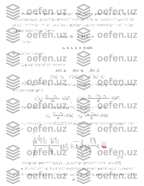 Masalani   sonli   yechish   izlanayotgan   u(x)   haqiqiy   yechimning   x
0 ,   x
1 ,   x
2 ,...,   x
n
nuqtalardagi   y
0 , y
1 ,...y
n   taqribiy qiymatlarini topishdan iborat.   x
i ,   nuqtalar to`r tugunlari deb
ataladi.   Bir-biridan   bir   xil   uzoqlikda   joylashgan   tugunlar   sistemasidan   hosil   bo`lgan
quyidagi tekis to`rni qo`llaymiz
x
i =x
0 +ih, i=0,1,2,...,n.
Bundan
x
0 =a, x
n =b, h=(b-a)/n.
h  –  kattalik to`r qadami .
Quyidagi belgilashlarni kiritamiz
p(x
i )=p
i , q(x
i )=q
i , f(x
i )=f
i ,y(xi)=	yi,	y'(xi)=	yi
',	y''(xi)=	yi
''.	
y'(xi)
    va    	y''(xi)     larni har bir ichki tugunda ayirmali markaziy hosilalar yordamida
a pproksim atsiyalaymiz      	
y'(xi)=	
yi+1−	yi−1	
2h	+O	(h2)
,     	y''(xi)=	
yi+1−	2	yi+	yi−1	
h2	+O	(h2).
Kesma oxirilarida bir tomonlama ayirmali іosilalarni qo`llaymiz     	
y0
'=	
y1−	y0	
h	+O	(h),	yn
'=	
yn−	yn−1	
h	+O	(h).
Bu formulalarni qo`llab  (20), (21)  berilgan masala ayirmali  approksimatsi yasini   hosil
qilamiz :	
{
y
i+1
−2y
i
+y
i−1	
h
2	
+p
i
y
i+1
−y
i−1	
2h	
+q
i
y
i
=f
i
,	i=1,n−1,¿
{
c
1
y
0
+c
2
y
1
−y
0	
h	
=c,	¿¿¿¿
(22)
Izlanayotgan  y echimning  y
0 , y
1 ,…, y
n   taqribiy qiymatlarini topish uchun (22)
n+1   noma`lumli     n+1   ta chiziqli tenglamalar sistemasini  y echish zarur .  Bu sistemani
CHATS ni   y echishning biron bir standart usullari yordamida   y echish mumkin.   Ammo (22)
15 