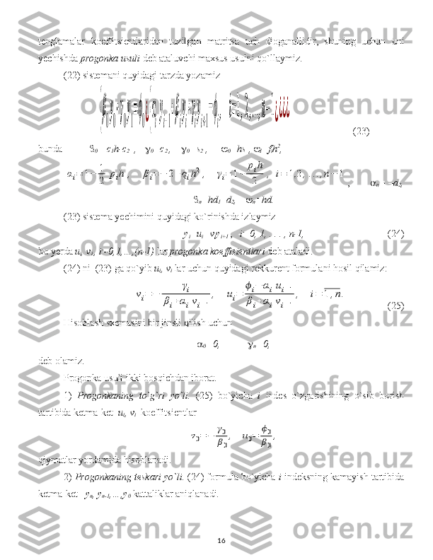 tenglamalar   koeffitsient laridan   tuzilgan   matritsa   uch   dioganallidir ,   shuning   uchun   uni
y echishda  progonk a usuli  deb ataluvchi maxsus usulni qo`llaymiz .
(22) sistem ani quyidagi tarzda yozamiz  {β
0
y
0
+γ
0
y
1
=ϕ
0¿{α
i
y
i−1
+β
i
y
i
+γ
i
y
i+1
=ϕ
i
,	i=1,2,...,n−1¿¿¿¿
(23)
bunda 
0 = c
1 h-c
2   ,    
0 =c
2  ,     
0 =s
2  ,    
0 =hs
   ,  
I =f
i h 2
,	
αi=	1−	1
2	pih	,	βi=	−	2+	qih2	,	γi=	1+	
pih
2	,	i=	1,2	,...,n−	1
, 
n =  – d
2 ,

n =hd
1 + d
2 ,   
n =hd.
(23) sistem a  y echimini quyidagi ko`rinishda izlaymiz
y
i =u
i +v
i y
i+1   ,    i=0, 1, . . . , n-1, (24)
bu  y e r da  u
i , v
i  , i=0,1,…,(n-1)   lar   progon ka  koeffisient lari  deb ataladi .    
(24)  ni   (23)  ga qo`yib  u
i , v
i   lar uchun quyidagi rekkurent  formul ani hosil qilamiz : 	
vi=	−	
γi	
βi+αivi−1
,	ui=	
ϕi−	αiui−1	
βi+	αivi−1
,	i=	1	,n.
(25)
Hisoblash sxemasini bir jinsli qilish uchun  

0 =0, 
n =0 ,
deb olamiz.
Progonka usuli ikki bosqichdan iborat .
1)   Progonkaning   to` g` ri   yo`li .   (25)   bo`yicha   i   indes   o`zgarishining   o`sib   borish
tartibida ketma-ket    u
i , v
i   koeffitsient lar  	
v0=	−	
γ0
β0
,	u0=	
ϕ0
β0
,
qiymatlar yordamida hisoblanadi.
2)  Progonkaning teskari yo`li.  (24) formula bo`yicha  i  indeksning kamayish tartibida
ketma-ket    y
n , y
n-1 ,…,y
0  kattaliklar aniqlanadi.  
16 