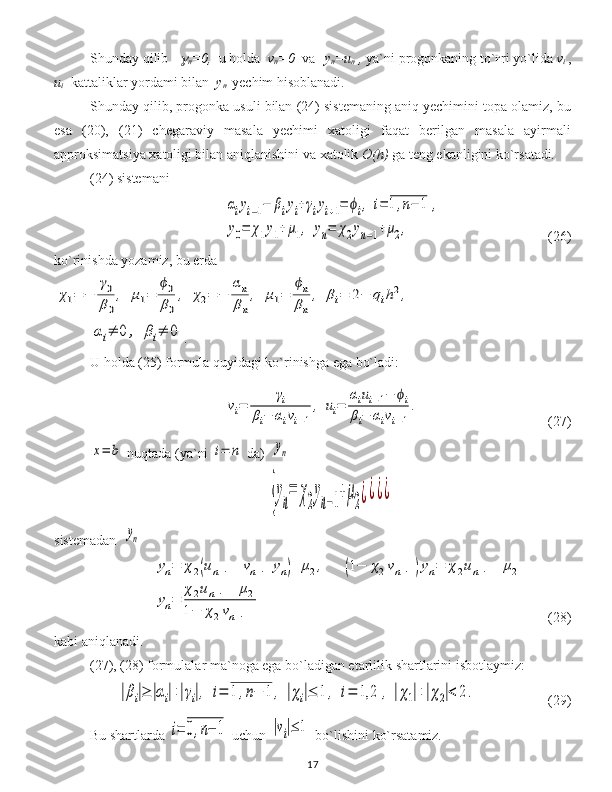S h unday qilib   
n =0,   u holda   v
n =0   va  
    y
n =u
n  ,  ya`ni progonkaning to`ғri yo`lida  v
i  ,
u
i    kattaliklar yordami bilan   y
n    y echim hisoblanadi.
Shunday qilib, progonka usuli bilan (24) sistemaning aniq yechimini topa olamiz, bu
esa   (20),   (21)   chegaraviy   masala   yechimi   xatoligi   faqat   berilgan   masala   ayirmali
approksimatsiya xatoligi bilan aniqlanishini va xatolik  O(h)  ga teng ekanligini ko`rsatadi .  
(24) sistemani	
αiyi−1−	βiyi+γiyi+1=	ϕi,	i=	1,n−	1	,	
y0=	χ1y1+μ1,	yn=	χ2yn−1+μ2,
(26)
ko`rinishda yozamiz, bu erda 	
χ1=	−	
γ0
β0
,	μ1=	
ϕ0
β0
,	χ2=	−	
αn
βn
,	μ1=	
ϕn
βn
,	βi=	2−	qih2,	
αi≠	0	,	βi≠	0
.
U holda  (25)   formul a   quyidagi ko`rinishga ega bo`ladi :	
vi=	
γi	
βi−	αivi−1
,	ui=	
αiui−1−	ϕi	
βi−	αivi−1
.
(27) 	
x=	b
  nuqtada  ( ya`ni  	i=	n   da )  	yn  
{y
n
=	χ
2
y
n−1
+μ
2¿¿¿¿
sistem adan   	
yn	
yn=	χ2(un−1+vn−1yn)+	μ2,	(1−	χ2vn−1)yn=	χ2un−1+	μ2	
yn=	
χ2un−1+	μ2	
1−	χ2vn−1
       (28)
kabi aniqlanadi.
( 27 ), ( 28 ) formulalar ma`noga ega bo`ladigan etarlilik shartlarini isbotlaymiz:	
|βi|≥	|αi|+|γi|,	i=	1	,n−	1	,	|χi|≤	1	,	i=	1,2	,	|χ1|+|χ2|<	2.
(29)
Bu shartlarda 	
i=	0,n−	1  uchun 	|vi|≤	1  bo`lishini ko`rsatamiz.
17 