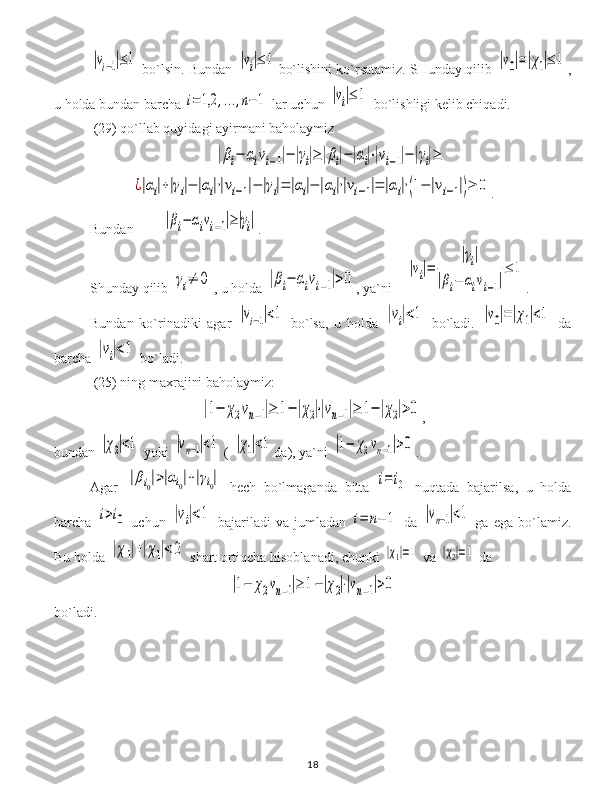 |vi−1|≤1 bo`lsin. Bundan 	|vi|≤	1 bo`lishini ko`rsatamiz. SHunday qilib 	|v0|=|χ1|≤	1 ,
u holda bundan barcha 	
i=	1,2	,...,n−	1  lar uchun 	|vi|≤	1  bo`lishligi kelib chiqadi. 
  (29)  qo`llab quyidagi ayirmani baholaymiz  	
|βi−	αivi−1|−|γi|≥|βi|−|αi|⋅|vi−1|−|γi|≥	
¿|αi|+|γi|−	|αi|⋅|vi−1|−	|γi|=	|αi|−	|αi|⋅|vi−1|=	|αi|⋅(1−	|vi−1|)≥	0
.
Bundan  	
|βi−	αivi−1|≥|γi| .
S h unday qilib  	
γi≠	0 ,  u holda  	|βi−	αivi−1|>0 ,  ya`ni     	
|vi|=	
|γi|	
|βi−	αivi−1|
≤	1 .
Bundan   ko`rinadiki   agar  	
|vi−1|<1   bo`lsa ,   u   holda  	|vi|<1   bo`ladi .  	|v0|=|χ1|<1   da
barcha 	
|vi|<1  bo`ladi.
 (25) ning maxrajini baholaymiz:	
|1−	χ2vn−1|≥	1−|χ2|⋅|vn−1|≥	1−|χ2|>0
,
bundan 	
|χ2|<1  yoki 	|vn−1|<1  ( 	|χ1|<1 da), ya`ni 	|1−	χ2vn−1|>0 .
Agar  	
|βi0|>|αi0|+|γi0|   hech   bo`lmaganda   bitta  	i=	i0   nuqtada   bajarilsa ,   u   holda
barcha  	
i>i0   uchun  	|vi|<1   bajariladi   va  jumladan  	i=	n−	1   da  	|vn−1|<1   ga   ega   bo`lamiz .
Bu holda 	
|χ1|+|χ1|<2   shart ortiqcha hisoblanadi ,  chunki 	|χ1|=1   va  	|χ2|=1  da	
|1−	χ2vn−1|≥	1−|χ2|⋅|vn−1|>0
bo`ladi .  
18 
