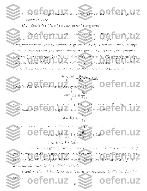 3. Chiziqli bo`lmagan issiqlik o`tkazuvchanlik tenglamasi uchun chekli ayirmali
sxemalar tuzish .
3.1. Kvazichiziqli issiqlik o`tkazuvchanlik tenglamasi.
                Yuqori   temperaturada   o`tuvchi   jarayonlar   uchun,   masalan   plazmada,   issiqlik
o`tkazuvchanlik   koeffitsienti   temperaturaning   chiziqlimas   funktsiyasi   bo`ladi   (zichligi
ham), bir qator masalalarda esa temperatura gradienti funktsiyasi ham chiziqlimas funktsiya
bo`ladi.   Bundan   tashqari   yana   issiqlik   manbalari   (issiqlik   o`tkazuvchanlik   tenglamasining
o`ng   tarafi)   temperaturadan   bog`liq   bo`lishi   mumkin,   masalan   issiqlik   ximyaviy   reaktsiya
natijasida   ajralsa.   Muhitning   issiqlik   sig`imi   ham   temperaturadan   bog`liq   bo`lishi
mumkin.Shu tarzda biz chiziqlimas issiqlik o`tkazuvchanlik tenglamasiga kelamiz:∂ε(x,t,u)	
∂t	=−	∂w
∂x+	f(x,t,u),
bunda issiqlik oqimi  (	
  -  ichki e nergiya)  quyidagicha bo`ladi	
w=	w(x,t,u,∂u
∂x)
va u ham   i     temperatur a   va uning hosilasining   chiziqlimas funktsiyasi bo`ladi .  Agar issiqlik
oqimi  di/dx    hosiladan chiziqli bog`liq bo`lsa va  Fur’e  qonuni bajarilsa	
w=−	k(x,t,u)∂u
∂x
,
u holda biz kvazichiziqli issiqlik o`tkazuvchanlik tenglamasini hosil qilamiz	
c(x,t,u)∂u
∂t
=	∂
∂x(k(x,t,u)∂u
∂x)+	f(x,t,u),	
c(x,t,u)>0,	k(x,t,u)>0.
Bu   holda   issiqlik   sig`imi   s ,   issiqlik   o`tkazuvchanlik   koeffitsient i   k   va   o`ng   taraf   f
(issiqlik manbalari zichligi)   u ( x , t )   temperatur adan bog`liq .  Birjinslimas muhitda  k, s, f    lar   x
va   t   ning   uzulishli   funktsiyalari   bo`lishi   mumkin   ( har   xil   moddalar   uchun   k,   s,   f     lar   u
temperaturadan har xil bog`liq bo`lishi mumkin ).
k=k(u),   c=c(u) ,     f=f(u)   funktsiyalar   faqat   u   temperatur adan   bog`liq   hol   tipik   hol
sanaladi :
19 