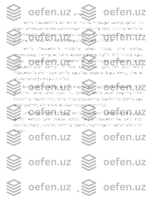 Kirish
Issiqlik   o’tkazuvchanlik   deb   issiqlikni   muhitda   molekulyar   uzatishga   aytiladi.   Bu
jarayon   temperaturaning   tekis   taqsimlanmagan   holatida   ro’y   beradi.   Bu   holda   issiqlik   har
xil   temperaturali   zarrachalarning   bevosita   tutashtirish   hisobiga   uzatiladi   va   molekulalar,
atomlar va ozod elektronlar orasida energiya almashinuviga olib keladi.
Issiqlik   o’tkazuvchanlik   moddaning   agregat   holatiga,   uning   tarkibiga,
temperaturasiga,   bosimiga   va   boshqa   xarakteristikalariga   bog’liq.   Ko’p   hollarda   suyuq
holdagi   moddaning   issiqlik   o’tkazuvchanligi   gaz   holatdagi   moddaning   issiqlik
o’tkazuvchanligidan   taxminan   o’n   marta   ko’p   bo’ladi.   Qattiq   jism   uchun   issiqlik
o’tkazuvchanlik   erish   nuqtasi   atrofida   suyuqlikka   qaraganda   (suyuq   vismut,   olova   va
tellurdan tashqari) ancha yuqori bo’ladi. 
Amaliyotda jism ichidagi va uning chegarasi yaqinidagi issiqlik o’tkazuvchanlik har
xil   bo’lishi   tez-tez   uchrab   turadi.   Bu   farqlanish   issiqlik   uzatish   jarayoning   borish
shartlarining o’zgarishi  bilan, hamda  modda  strukturasining  o’zgarishi  bilan (termik qayta
ishlash tekshirish, ko’p ishlatish va hakazo natijasida sodir bo’ladi. 
Ushbu   ishda   chiziqli   bo’lmagan   issiqlik   o’tkazuvchanlik   tenglamasi   uchun   chekli
ayirmali   sxemalar   tuzish   masalasi   qaraladi.   Issiqlik   o’tkazuvchanlikka   tashqi   shart-
sharoitlar, masalan, nurlanish, bosimning o’zgarishi, magnit maydoni  sezilarli ta’sir qilishi
mumkin.
2 