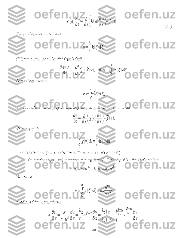 c(u)∂u
∂t
=	∂
∂x(k(u)∂u
∂	x)+	f(u).                                 ( 30 )
Y a ngi o`zgaruvchi kiritsak	
v=∫
0
u
k(ξ)dξ	,
(30)  tenglama ushbu ko`rinishga keladi	
∂ϕ	(v)	
∂	t	=	∂2v	
∂	x2+	^f(v),	ϕ(v)=	∫
0
u	
c(ξ)dξ	.
Agar o`zgaruvchini 	
		∫		
u	
d	c	v	
0	
,	
deb kiritsak, u holda  (30)  o`rniga quyidagi tenglamani hosil qilamiz	
∂v
∂t
=	∂
∂x(χ(v)∂v
∂x)+~f(v),
shunday qilib	
∫
0
v	
χ(v)dv	=∫
0
u
k(u)du
tenglik bajariladi  ( bu   x   bo`yicha  differentsi allab tekshiriladi ).
Ko`pincha  s(i)  va   k(i)   temperatur aning darajali  funktsiya si ko`rinishida bo`ladi	
c(u)=	c0uα,	k	(u)=	k0uβ.
Bu holda 	
v=	∫
0
u	
c(ξ)dξ	=	c0
uα+1	
α+1
o`zgaruvchini kiritamiz va 	
k	∂u
∂	x
=	k
c0uα
∂v	
∂	x
=	
k0
c0
uβ−α∂v
∂	x
=	
k0
c0(
α+1	
c0	)
β−α	
α+1v
β−α	
α+1	∂v
∂x
,
20 