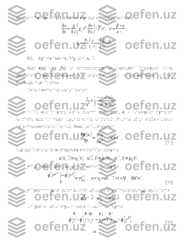 ekanligini hisobga olib  (1)  tenlamani quyidagi ko`rinishga keltiramiz∂v
∂t
=	∂
∂	x(χ0vσ∂v
∂	x)+~f(v),	σ=	β−	α	
α+1	
,	
χ0=	
k0
c0(
α+1	
c0	)
β−	α	
α+1
.
3.2. Ayirmali  sxema. N’yuton  usuli .
Agar   k(u),   s(u),   f(u)   lar   temperaturaning   tez   o`zgaruvchi   funktsiyalari   bo`lsa
kvazichiziqli   issiqlik   o`tkazuvchanlik   tenglamasi   uchun   oshkor   sxemalarni   qo`llash
ma q sadga muvofiq emas.
Oshkor sxemaning turg`unlik sharti 	
τ
h2≤	1
2
min	c(u)	
max	k(u)
bo`lib,   vaqt   bo`yicha   kichik   qadamni   talab   etadi,   k ,   s   funktsiyalar   qiymatlari
ko`pincha   katta   bo`lmagan   tugunlar   sonida   aniqlanadi .   S h uning   uchun   shartsiz   turg`un
oshkormas sxemalar qo`llaniladi. Avval ushbu tenglamani 	
∂ϕ(u)	
∂t	
=	∂2u	
∂x2,	0<x<1,
                                  (31)
quyidagi boshlang`ich va chegaraviy shartlar bilan qaraymiz  	
u(x,0)=	u0(x),	u(0,t)=	μ1(x),	u(1,t)=	μ2(t).
y j+1
 ga nisbatan chiziqsiz ayirmali sxemani qo`llaymiz	
ϕ(y	j+1)−	ϕ(y	j)	
τ	
=	yxx
j+1,	x=	xi=	ih	,	0<	i<	N	,	hN	=	1.
           (32)
y j+1
 y echimni yangi qatlamda topish uchun biz chiziqlimas tenglamaga ega bo`lamiz	
			
.11 jj
xxj
yyy			  
Uni  y echish uchun  N’yuton  iteratsion usulini qo`llaymiz	
ϕ(y)
k	
+ϕ'(y)
k	
(	y
k+1
−	y
k
)−	τ	y
k+1
xx=	ϕ(yj).
                              ( 33 )
21 