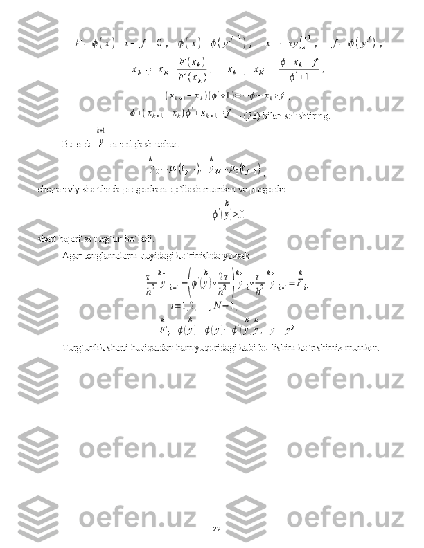 F	=	ϕ	(x	)+	x−	f=	0	,	ϕ(x)=	ϕ	(y	j+1)	,	x=	−	τy	xx
j+1	,	f=	ϕ	(y	j)	,	
xk+1=	xk−	
F	(xk)	
F	'(xk)	
,	xk+1−	xk=	−	
ϕ+	xk−	f	
ϕ'+1	
,	
(xk+1−	xk)(ϕ'+1)=	−	ϕ−	xk+	f	,	
ϕ+(xk+1−	xk)ϕ'+xk+1=	f -  ( 33 ) bilan solishtiring .
Bu erda 	
y
k+1  ni aniqlash uchun 	
y0
k+1
=	μ1(tj+1),	yN
k+1
=	μ2(tj+1)
,                                       
chegaraviy shartlarda progonkani qo`llash mumkin va progonka	
ϕ'(y)
k	
≥	0
shart bajarilsa turg`un bo`ladi.
Agar tenglamalarni quyidagi ko`rinishda yozsak	
τ
h2	y
k+1
i−1−	(ϕ'(y)
k	
+2τ
h2	)	y
k+1
i+τ
h2	y
k+1
i+1=	F
k
i,	
i=	1,2	,...,N	−	1,	
F
k
i=	ϕ(y)
k	
−	ϕ(y)−	ϕ'(y)
k	
y
k
,	y=	yj.
Turg`unlik sharti haqiqatdan ham yuqoridagi kabi bo`lishini ko`rishimiz mumkin.
22 