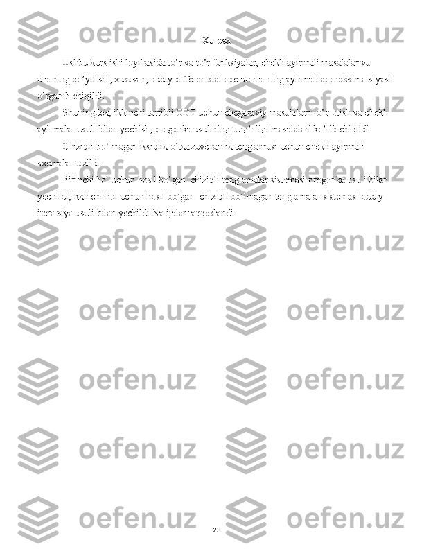 Xulosa
Ushbu kurs ishi loyihasida to’r va to’r funksiyalar, chekli ayirmali masalalar va 
ularning qo’yilishi, xususan, oddiy differentsial operatorlarning ayirmali approksimatsiyasi 
o’rganib chiqildi.
Shuningdek, ikkinchi tartibli ODT uchun chegaraviy masalalarni o’q otish va chekli 
ayirmalar usuli bilan yechish, progonka usulining turg’nligi masalalari ko’rib chiqildi.
Chiziqli bo`lmagan issiqlik o`tkazuvchanlik tenglamasi uchun chekli ayirmali     
sxemalar tuz ildi.
Birinchi hol uchun hosil bo’gan  chiziqli tenglamalar sistemasi progonka usuli bilan 
yechildi,ikkinchi hol uchun hosil bo’gan  chiziqli bo’lmagan tenglamalar sistemasi oddiy 
iteratsiya usuli bilan yechildi.Natijalar taqqoslandi.
23 