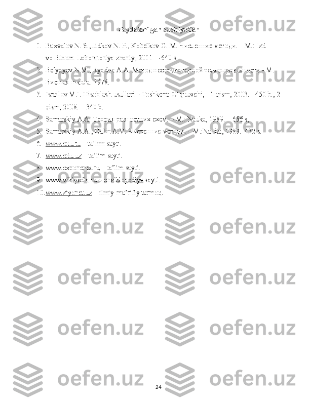 Foydalanilgan adabiyotlar
1. Baxvalov   N.   S.,   Jidkov   N.   P.,   Kobelkov   G.   M.   Численние методи.   –   M.:   Izd-
vo   Binom.   Laboratoriya   znaniy,   2011.   –   640   s.
2. Belyayev   N . M .,   Ryadno   A . A .   Метод нестационарной теплопроводности - М. 
Висшая школа.   1978.
3. Israilov   M.I.   Hisoblash   usullari.–   Toshkent:   O‘qituvchi,   -   1-qism,   2003.   -   450   b.,   2-
qism,   2008.   –   340   b.
4. Samarskiy   A.A.   Теория разностних схем.   –   M.:   Nauka,   1989.   –   656  s,  
5. Samarskiy   A.A.,   Gulin   A.V.   Численние методи. – M.:Nauka, 1989.–432   s.
6. www.edu.ru     – ta’lim sayti.
7. www.edu.uz     – ta’lim sayti.
8. www.exponenta.ru     – ta’lim sayti.
9. www.vikipedia.ru     – ensiklopediya sayti.
10. www.ziyonet.uz     – ilmiy-ma’rifiy tarmoq.
24 