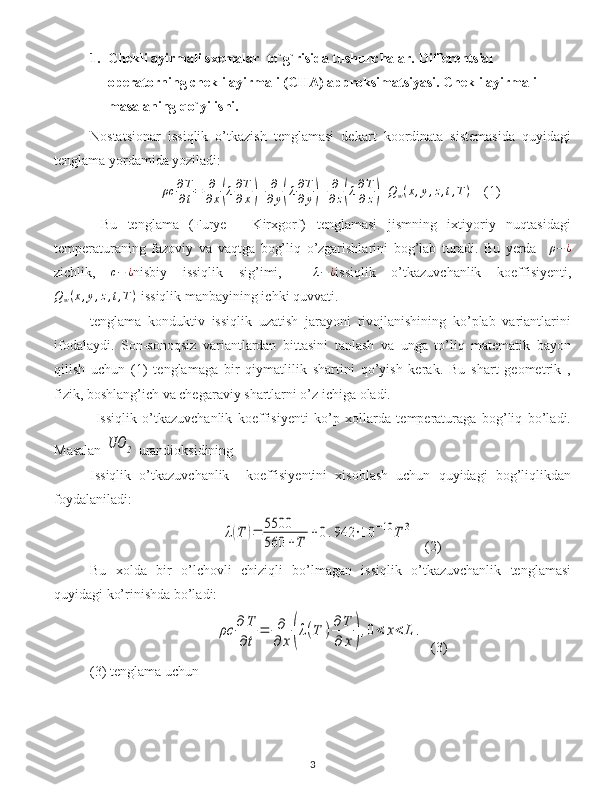 1. Chekli ayirmali sxemalar  to`g`risida tushunchalar.  Differentsial 
operatorning  chekli ayirmali ( CHA )  approksimatsiyasi .  Chekli ayirmali 
masalaning q o` yilishi .  
Nostatsionar   issiqlik   o’tkazish   tenglamasi   dekart   koordinata   sistemasida   quyidagi
tenglama yordamida yoziladi:
ρc ∂ T
∂ t = ∂
∂ x( λ ∂ T
∂ x	) + ∂
∂ y	( λ ∂ T
∂ y	) + ∂
∂ z	( λ ∂ T
∂ z	) + Q
w ( x , y , z , t , T )
    (1)
  Bu   tenglama   (Furye   -   Kirxgorf)   tenglamasi   jismning   ixtiyoriy   nuqtasidagi
temperaturaning   fazoviy   va   vaqtga   bog’liq   o’zgarishlarini   bog’lab   turadi.   Bu   yerda    	
ρ−¿
zichlik,   c − ¿
nisbiy   issiqlik   sig’imi,    	
λ−¿ issiqlik   o’tkazuvchanlik   koeffisiyenti,	
Qw(x,y,z,t,T)
-issiqlik manbayining ichki quvvati.
tenglama   konduktiv   issiqlik   uzatish   jarayoni   rivojlanishining   ko’plab   variantlarini
ifodalaydi.   Son-sonoqsiz   variantlardan   bittasini   tanlash   va   unga   to’liq   matematik   bayon
qilish   uchun   (1)   tenglamaga   bir   qiymatlilik   shartini   qo’yish   kerak.   Bu   shart   geometrik   ,
fizik, boshlang’ich va chegaraviy shartlarni o’z ichiga oladi.
  Issiqlik   o’tkazuvchanlik   koeffisiyenti   ko’p   xollarda   temperaturaga   bog’liq   bo’ladi.
Masalan 	
UO	2  urandioksidining
Issiqlik   o’tkazuvchanlik     koeffisiyentini   xisoblash   uchun   quyidagi   bog’liqlikdan
foydalaniladi:     	
λ(T	)=	5500
560	+T	
+0.942	⋅10	−10	T	3
   (2)
Bu   xolda   bir   o’lchovli   chiziqli   bo’lmagan   issiqlik   o’tkazuvchanlik   tenglamasi
quyidagi ko’rinishda bo’ladi:	
ρс	∂	T
∂t	
=	∂
∂	x	(λ(T	)∂	T
∂	x	),0<	x<	L	.
  (3)
(3) tenglama uchun
3 