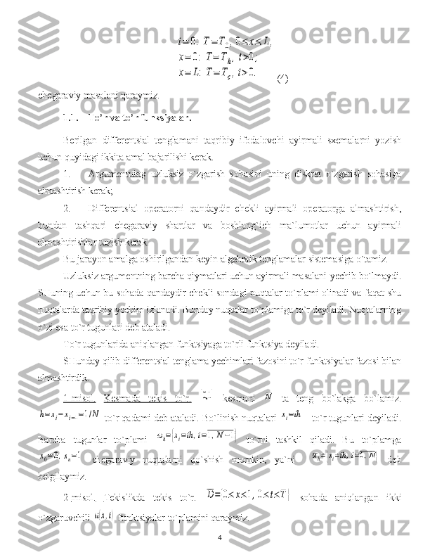 t=	0:	T	=	T0,0≤	x≤	L,	
x=	0:	T=	T	h,t>0;	
x=	L:T	=	Tc,t>0.(4)
chegaraviy masalani qaraymiz.
1.1. To’r va to’r funksiyalar.
Berilgan   differentsial   tenglamani   taqribiy   ifodalovchi   ayirmali   sxemalarni   yozish
uchun quyidagi ikkita amal bajarilishi kerak .
1.  Argumentning   uzluksiz   o`zgarish   sohasini   uning   diskret   o`zgarish   sohasiga
almashtirish kerak ;
2.  Differentsial   operatorni   qandaydir   chekli   ayirmali   operatorga   almashtirish,
bundan   tashqari   chegaraviy   shartlar   va   boshlang`ich   ma`lumotlar   uchun   ayirmali
almashtirishlar tuzish kerak .
Bu jarayon amalga oshirilgandan keyin algebraik tenglamalar sistemasiga o`tamiz.
Uzluksiz argumentning barcha qiymatlari uchun ayirmali masalani  y echib bo`lmaydi.
SHuning uchun bu sohada qandaydir chekli sondagi nuqtalar to`plami olinadi va faqat shu
nuqtalarda taqribiy yechim izlanadi. Bunday nuqtalar to`plamiga to`r deyiladi. Nuqtalarning
o`zi esa to`r tugunlari deb ataladi. 
To`r tugunlarida aniqlangan funktsiyaga to`rli funktsiya deyiladi.
SHunday qilib differentsial tenglama yechimlari fazosini to`r funktsiyalar fazosi bilan
almashtirdik.
1   -   misol    .     Kesmada   tekis   to`r.  	
[0,1	]   kesmani  	N   ta   teng   bo`lakga   bo`lamiz.	
h=	xi−	xi−1=1/N
  to`r qadami deb ataladi.   Bo`linish nuqtalari 	xi=ih   -  to`r tugunlari deyiladi.
Barcha   tugunlar   to`plami  	
ωh={xi=ih	,i=1,N−1}   to`rni   tashkil   qiladi.   Bu   to`plamga	
x0=0,xn=1
  chegaraviy   nuqtalarni   qo`shish   mumkin,   ya`ni    	ωh={xi=ih,i=0,N}   deb
belgilaymiz.
2   -   misol.      Tekislikda   tekis   to`r .  	
D	=	{0≤	x≤	1,0≤	t≤	T	}   sohada   aniqlangan   ikki
o`zgaruvchili 	
u(x,t)  funktsiyalar to`plamini qaraymiz.
4 