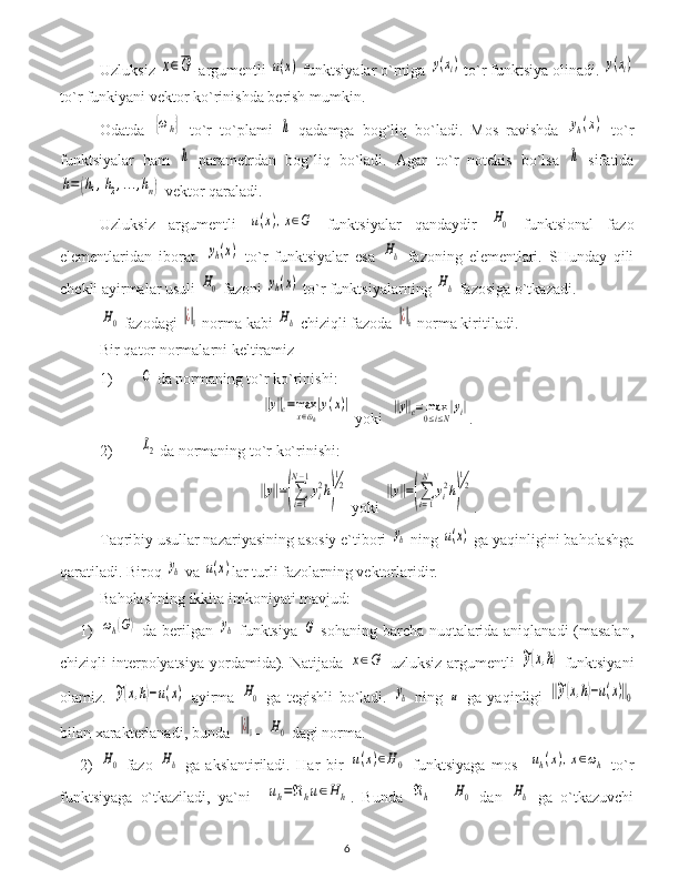 Uzluksiz x∈G  argumentli 	u(x)  funktsiyalar o`rniga 	y(xi)  to`r funktsiya olinadi. 	y(xi)
to`r funkiyani vektor ko`rinishda berish mumkin.
Odatda  	
{ωh}   to`r   to`plami  	h   qadamga   bog`liq   bo`ladi.   Mos   ravishda  	yh(x)   to`r
funktsiyalar   ham  	
h   parametrdan   bog`liq   bo`ladi.   Agar   to`r   notekis   bo`lsa  	h   sifatida	
h=(h1,h2,...,hn)
 vektor qaraladi.
Uzluksiz   argumentli  	
u(x),x∈G   funktsiyalar   qandaydir  	H0   funktsional   fazo
elementlaridan   iborat.  	
yh(x)   to`r   funktsiyalar   esa  	Hh   fazoning   elementlari.   SHunday   qili
chekli ayirmalar usuli 	
H0  fazoni 	yh(x)  to`r funktsiyalarning 	Hh  fazosiga o`tkazadi.	
H0
 fazodagi 	‖¿‖0  norma kabi 	Hh  chiziqli fazoda 	‖¿‖h  norma kiritiladi.
Bir qator normalarni keltiramiz
1) 	
C  da normaning to`r ko`rinishi :	
‖y‖c=maxx∈¯ωh
|y(x)|
  yoki   	‖y‖c=	max
0≤i≤N
|yi| .
2) 	
L2  da normaning to`r ko`rinishi :	
‖y‖=(∑i=1
N−1
yi2h)
1
2
  yoki  	‖y‖=(∑i=1
N	
yi2h)
1
2 .
Taqribiy usullar nazariyasining asosiy e`tibori 	
yh  ning 	u(x)  ga yaqinligini baholashga
qaratiladi. Biroq 	
yh  va 	u(x) lar turli fazolarning vektorlaridir.
Baholashning ikkita imkoniyati mavjud:
1)	
ωh(G)   da berilgan  	yh   funktsiya  	G   sohaning barcha nuqtalarida aniqlanadi  (masalan,
chiziqli  interpolyatsiya  yordamida). Natijada  	
x∈G   uzluksiz argumentli  	~y(x,h)   funktsiyani
olamiz.  	
~y(x,h)−u(x)   ayirma  	H0   ga   tegishli   bo`ladi.  	yh   ning  	u   ga   yaqinligi  	‖~y(x,h)−u(x)‖0
bilan xarakterlanadi, bunda  	
‖¿‖0 -  	H0  dagi norma.
2)	
H0   fazo  	Hh   ga   akslantiriladi.   Har   bir  	u(x)∈H0   funktsiyaga   mos    	uh(x),x∈ωh   to`r
funktsiyaga   o`tkaziladi,   ya`ni    	
uh=ℜhu∈H	h .   Bunda  	ℜh   -  	H0   dan  	Hh   ga   o`tkazuvchi
6 