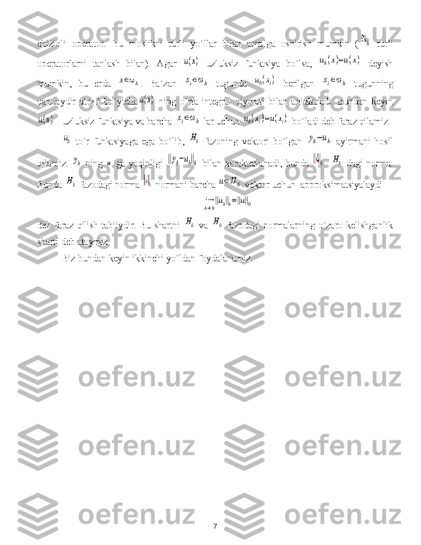 chiziqli   operator.   Bu   moslikni   turli   yo`llar   bilan   amalga   oshirish   mumkin   (ℜh   turli
operatorlarni   tanlash   bilan).   Agar  	
u(x)   uzluksiz   funktsiya   bo`lsa,  	uh(x)=u(x)   deyish
mumkin,   bu   erda  	
x∈ωh .   Ba`zan  	xi∈ωh   tugunda  	uh(xi)   berilgan  	xi∈ωh   tugunning
qandaydir   atrofi   bo`yicha	
u(x)   ning   o`rta   integral   qiymati   bilan   aniqlanadi.   Bundan   keyin	
u(x)
 - uzluksiz funktsiya va barcha 	xi∈ωh  lar uchun 	uh(xi)=u(xi)  bo`ladi deb faraz qilamiz.	
uh
  to`r   funktsiyaga   ega   bo`lib,  	Hh   fazoning   vektori   bo`lgan  	yh−uh   ayirmani   hosil
qilamiz.  	
yh   ning  	u   ga yaqinligi  	‖yh−uh‖h   bilan xarakterlanadi, bunda  	‖¿‖h -  	Hh   dagi norma.
Bunda 	
Hh  fazodagi norma 	‖¿‖0  normani barcha 	u∈H0  vektor uchun  approksimatsiyalaydi	
lim
h→0
‖uh‖h=‖u‖0
deb faraz qilish tabiiydir. Bu shartni  	
Hh   va  	H0   fazodagi normalarning o`zaro kelishganlik
sharti deb ataymiz.
Biz bundan keyin ikkinchi yo`ldan foydalanamiz.
7 