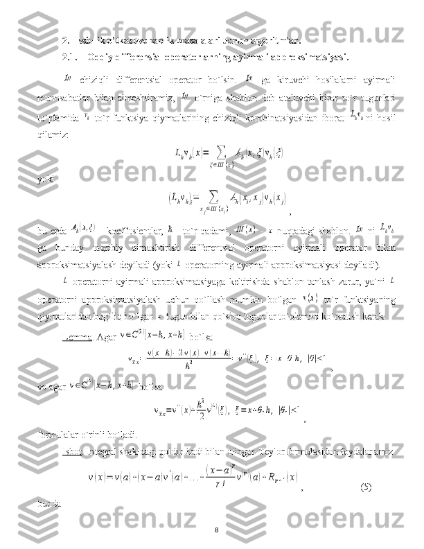 2. Issiqlik o’tkazuvchanlik masalalari uchun algoritmlar.
2.1. Oddiy differensial operatorlarning ayirmali approksimatsiyasi.Lv
  chiziqli   differentsial   operator   bo`lsin.  	Lv   ga   kiruvchi   hosilalarni   ayirmali
munosabatlar   bilan   almashtiramiz,  	
Lv   o`rniga   shablon   deb   ataluvchi   biror   to`r   tugunlari
to`plamida  	
vh   to`r   funktsiya   qiymatlarining   chiziqli   kombinatsiyasidan   iborat  	Lhvh ni   hosil
qilamiz:	
Lhvh(x)=	∑
ξ∈Ш	(x)
Ah(x,ξ)vh(ξ)
yoki	
(Lhvh)i=	∑	
xj∈Ш	(xi)
Ah(xi,xj)vh(xj)
,
bu   erda  	
Ah(x,ξ)   - koeffitsient lar ,  	h   -   to`r qadami ,  	Ш	(x)   -  	x   nuqtadagi shablon .  	Lv   ni  	Lhvh
ga   bunday   taqribiy   almashtirish   differentsial   operatorni   ayirmali   operator   bilan
approksimatsiyalash deyiladi  ( yoki  	
L  operatorning ayirmali approksimatsiyasi deyiladi ).	
L
  operatorni   ayirmali   approksimatsiyaga   keltirishda   shablon   tanlash   zarur,   ya`ni  	L
operatorni   approksimatsiyalash   uchun   qo`llash   mumkin   bo`lgan  	
v(x)   to`r   funktsiyaning
qiymatlaridan bog`liq bo`lgan 	
x  tugun bilan qo`shni tugunlar to`plamini ko`rsatish kerak.
Lemma .  Agar 	
v∈C(2)[x−	h,x+h]   bo`lsa	
vxx=	v(x+h)−2v(x)+v(x−	h)	
h2	=v''(ξ),	ξ=	x+θ	h,|θ|≤	1
,
va agar  	
v∈C(4)[x−	h,x+h]  bo`lsa	
vxx=v''(x)+h2
12	v(4)(ξ),	ξ=	x+θ1h,|θ1|≤1
,
formulalar o`rinli bo`ladi .
Isbot .  Integral shakldagi qoldiq hadi bilan olingan Teylor formulasidan foydalanamiz	
v(x)=	v(a)+(x−	a)v'(a)+...+	(x−	a)r	
r!	
v(r)(a)+	R	r+1(x)
, (5)
bunda  
8 