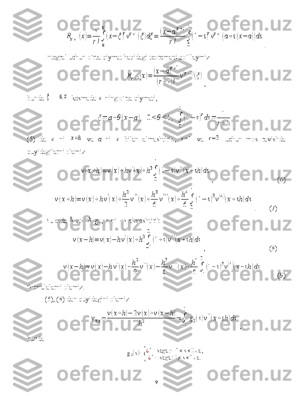 Rr+1(x)=	1
r!∫
a
x
(x−	ξ)rvr+1(ξ)dξ	=	(x−	a)r+1	
r!	∫
0
1
(1−	s)rvr+1(a+s(x−	a))ds.
Integral uchun o`rta qiymat haqidagi teoremani qo`llaymiz  	
Rr+1(x)=	(x−	a)r+1	
(r+1)!	
v(r+1)(ξ)
,
bunda  	
ξ   - 	[a,x]  kesmada 	x  ning o`rta qiymati ,
ξ=	a+θ	(x−	a),	0≤	θ≤	1,	∫
0
1	
(1−	s)rds	=	1
r+	1
.
( 5 )   da  	
x   n i  	x+h   va   a   n i  	x   bilan   almashtirib ,  	r=1   va  	r=3   uchun   mos   ravishda
quyidagilarni olamiz	
v(x+h)=	v(x)+hv'(x)+h2∫
0
1
(1−	s)v''(x+sh	)ds
, (6)	
v(x+h)=	v(x)+hv'(x)+	h2
2	
v''(x)+	h3
6	
v'''(x)+	h4
6	∫
0
1	
(1−	s)3v(4)(x+sh	)ds
.  (7)
Bu erda 	
h  n i  	−h   ga, 	s  n i  	−s  almashtirib	
v(x−	h)=	v(x)−	hv'(x)+h2∫
−1
0	
(1+s)v''(x+sh	)ds
, (8)	
v(x−	h)=	v(x)−	hv'(x)+	h2
2	
v''(x)−	h3
6	
v'''(x)+	h4
6	∫
−1
0	
(1+s)3v(4)(x+sh	)ds
(9)
formulalarni olamiz.
(6), (8)  dan quyidagini olamiz	
vxx=	v(x+h)−	2v(x)+v(x−	h)	
h2	=	∫
−1
1	
g2(s)v''(x+sh	)ds
,
bunda  	
g2(s)={
¿1+sagar	−1≤s≤0да	,	
¿1−	sagar	0≤s≤1да	.
9 