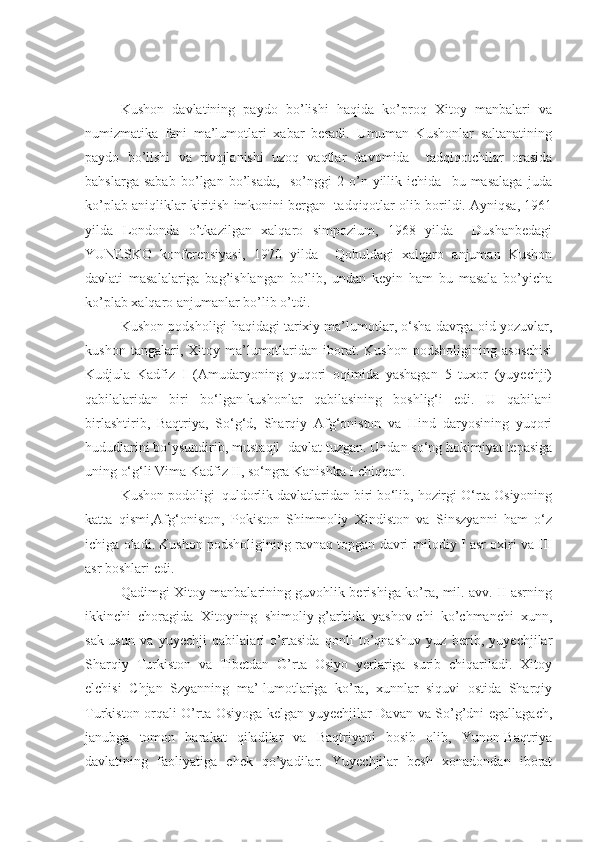 Kushon   davlatining   paydo   bo’lishi   haqida   ko’proq   Xitoy   manbalari   va
numizmatika   fani   ma’lumotlari   xabar   beradi.   Umuman   Kushonlar   saltanatining
paydo   bo’lishi   va   rivojlanishi   uzoq   vaqtlar   davomida     tadqiqotchilar   orasida
bahslarga   sabab   bo’lgan   bo’lsada,     so’nggi   2   o’n   yillik   ichida     bu   masalaga   juda
ko’plab aniqliklar kiritish imkonini bergan  tadqiqotlar olib borildi. Ayniqsa, 1961
yilda   Londonda   o’tkazilgan   xalqaro   simpozium,   1968   yilda     Dushanbedagi
YUNESKO   konferensiyasi,   1970   yilda     Qobuldagi   xalqaro   anjuman   Kushon
davlati   masalalariga   bag’ishlangan   bo’lib,   undan   keyin   ham   bu   masala   bo’yicha
ko’plab xalqaro anjumanlar bo’lib o’tdi. 
Kushon podsholigi haqidagi tarixiy ma’lumotlar, o‘sha davrga oid yozuvlar,
kushon   tangalari,  Xitoy   ma’lumotlaridan  iborat.  Kushon   podsholigining   asoschisi
Kudjula   Kadfiz   I   (Amudaryoning   yuqori   oqimida   yashagan   5   tuxor   (yuyechji)
qabilalaridan   biri   bo‘lgan-kushonlar   qabilasining   boshlig‘i   edi.   U   qabilani
birlashtirib,   Baqtriya,   So‘g‘d,   Sharqiy   Afg‘oniston   va   Hind   daryosining   yuqori
hududlarini bo‘ysundirib, mustaqil  davlat tuzgan. Undan so‘ng hokimiyat tepasiga
uning o‘g‘li Vima Kadfiz II, so‘ngra Kanishka I chiqqan. 
Kushon podoligi  quldorlik davlatlaridan biri bo‘lib, hozirgi O‘rta Osiyoning
katta   qismi,Afg‘oniston,   Pokiston   Shimmoliy   Xindiston   va   Sinszyanni   ham   o‘z
ichiga oladi. Kushon podsholigining ravnaq topgan davri-milodiy I asr oxiri va III
asr boshlari edi. 
Qadimgi Xitoy manbalarining guvohlik berishiga ko’ra, mil. avv. II asrning
ikkinchi   choragida   Xitoyning   shimoliy-g’arbida   yashov-chi   ko’chmanchi   xunn,
sak-usun   va   yuyechji   qabilalari   o’rtasida   qonli   to’qnashuv   yuz   berib,   yuyechjilar
Sharqiy   Turkiston   va   Tibetdan   O’rta   Osiyo   yerlariga   surib   chiqariladi.   Xitoy
elchisi   Chjan   Szyanning   ma’-lumotlariga   ko’ra,   xunnlar   siquvi   ostida   Sharqiy
Turkiston orqali O’rta Osiyoga kelgan yuyechjilar Davan va So’g’dni egallagach,
janubga   tomon   harakat   qiladilar   va   Baqtriyani   bosib   olib,   Yunon-Baqtriya
davlatining   faoliyatiga   chek   qo’yadilar.   Yuyechjilar   besh   xonadondan   iborat 