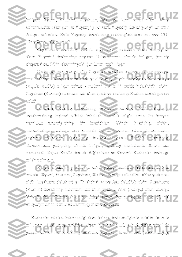 bo’lgan:   Xyumi,   Shuanmi,   Guyshuan,   Xise   va   Dumi   xonadon-lari.   Xitoy
solnomalarida eslatilgan Da-Yuyechji yoki Katta Yuyechji davlati yuz yildan ortiq
faoliyat  ko’rsatadi. Katta Yuyechji davlati-ning boshlang’ich davri  mil. avv. 139-
125 yillarga to’g’ri keladi. 
Keyinchalik   davlatning   qudrati   ortib,   uning   hududlari   ancha   kengayadi.
Katta   Yuyechji   davlatining   poytaxti   Dalvarzintepa   o’rnida   bo’lgan,   janubiy
chegarasi esa Gibin-Kashmir yoki Qandahor orqali o’tgan.
Oradan chamasi yuz yil o’tib Guyshuan xonadoni kuchayib, uning mavqyei
orta boshlaydi. Xitoy solnomalarida yozilishicha, Guyshuan yabg’usi  Kioszyukyu
(Kujula   Kadfiz)   qolgan   to’rtta   xonadonni   o’z   qo’li   ostida   birlashtirib,   o’zini
Guyshuan (Kushon) hukmdori deb e’lon qiladi va shu tariqa Kushon davlatiga asos
soladi.
Umuman,   Kushon   davlatining   vujudga   kelishini   Katta   Yuyechji
uyushmasining   inqirozi   sifatida   baholash   unchalik   to’g’ri   emas.   Bu   jarayon
mamlakat   taraqqiyotining   bir   bosqichdan   ikkinchi   bosqichga   o’tishi,
markazlashgan   davlatga   asos   solinishi   hamda   hukmron   sulola   almashinuvini
anglatadi.   Kushonlar   davlatining   dastlabki   poytax-ti   Sho’rchi   tumanidagi
Dalvarzintepa   yodgorligi   o’rnida   bo’lgan,   u   Xitoy   manbalarida   Xodzo   deb
nomlanadi.   Kujula   Kadfiz   davrida   Afg’oniston   va   Kashmir   Kushonlar   davlatiga
qo’shib olingan.
Xitoy   manbalarining   xabariga   ko’ra,   yuechji   qabilalari   Toha-ristonda   5   ta
mulkka: Xyumi, Shuanmi, Guyshuan, Xise va Dumiga bo’lindilar. «Yuz yildan sal
o’tib   Guyshuana   (Kushon)   yo’lboshchisi   Kiozyukyu   (Kadfiz)   o’zini   Guyshuana
(Kushon)   davlatining   hukmdori   deb   e’lon   qildi.   U   Ansi   (Parfiya)   bilan   urushga
kirishdi,   Pudu   (Hindiqushdan   janubdagi   yerlar,   Paropamis)   va   Gibin   (Qobul
viloyati)ni tor-mor qildi va ularning yerlarini egalladi».
 
Kushonlar sulolasi hukmronligi davri ko’hna davlatchiligimiz tarixida   katta iz
qoldirgan.   Buni   uning   tarkibiga   kirgan   har   bir   hudud,   yohud   elatlar   mitsolida
yaqqol   ko’rish   mumkin.Uning   deastlabki   poytaxti   Dalvarzintepa   (Surxondaryo), 