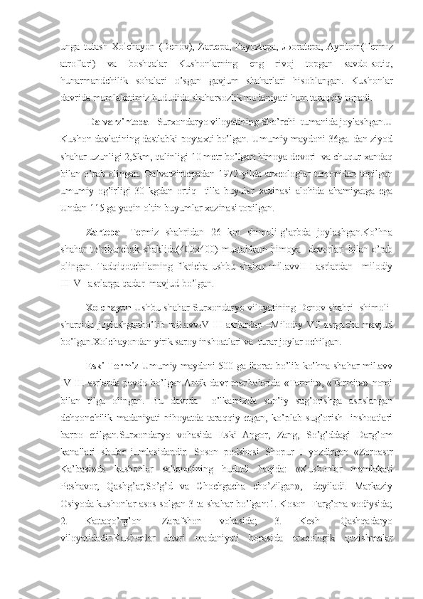 unga   tutash   Xolchayon   (Denov),   Zartepa,   Fayoztepa,   Љ oratepa,   Ayritom(Termiz
atroflari)   va   boshqalar   Kushonlarning   eng   rivoj   topgan   savdo-sotiq,
hunarmandchilik   sohalari   o’sgan   gavjum   shaharlari   hisoblangan.   Kushonlar
davrida mamlakatimiz hududida shaharsozlik madaniyati ham taraqqiy topadi.
  Dalvarzintepa    -Surxondaryo viloyatining Sho’rchi  tumanida joylashgan.U
Kushon davlatining dastlabki poytaxti bo’lgan. Umumiy maydoni 36ga. dan ziyod
shahar uzunligi 2,5km, qalinligi 10 metr bo’lgan himoya devori  va chuqur xandaq
bilan   o’rab   olingan.   Dalvarzintepadan   1972-yilda   arxeologlar   tomonidan   topilgan
umumiy   og’irligi   30   kgdan   ortiq     tilla   buyular   xazinasi   alohida   ahamiyatga   ega
Undan 115 ga yaqin oltin buyumlar xazinasi topilgan. 
Zartepa-   Termiz   shahridan   26   km   shimoli-g’arbda   joylashgan.Ko’hna
shahar   to’rtburchak   shaklida(400x400)   mustahkam   himoya     devorlari   bilan   o’rab
olingan.   Tadqiqotchilarning   fikricha   ushbu   shahar   mil.avvII-I   asrlardan   –milodiy
III-V   asrlarga qadar  mavjud bo’lgan.       
Xolchayon -Ushbu shahar Surxondaryo viloyatining Denov shahri   shimoli-
sharqida   joylashganbo’lib   mil.avvIV-III   asrlardan   –Milodiy   VII   asrgacha   mavjud
bo’lgan.Xolchayondan yirik saroy inshoatlari va  turar joylar ochilgan. 
Eski Termiz - Umumiy maydoni 500 ga iborat bo’lib ko’hna shahar mil.avv
IV-III   asrlarda   paydo   bo’lgan.Antik   davr   manbalarida   «Tarmit»,   «Tarmita»   nomi
bilan   tilga   olingan.   Bu   davrda     o’lkamizda   sun’iy   sug’orishga   asoslangan
dehqonchilik   madaniyati   nihoyatda   taraqqiy   etgan,   ko’plab   sug’orish     inshoatlari
barpo   etilgan.Surxondaryo   vohasida   Eski   Angor,   Zang,   So’g’ddagi   Darg’om
kanallari   shular   jumlasidandir.   Soson   podshosi   Shopur   I   yozdirgan   «Zoroastr
Ka’basi»da   kushonlar   saltanatining   hududi   haqida:   «Kushonlar   mamlakati
Peshavor,   Qashg’ar,So’g’d   va   Chochgacha   cho’zilgan»,-   deyiladi.   Markaziy
Osiyoda kushonlar asos solgan 3 ta shahar bo’lgan:1. Koson- Farg’ona vodiysida;
2.   Kattaqo’rg’on-   Zarafshon   vohasida;   3.   Kesh-   Qashqadaryo
viloyatidadir.Kushonlar   davri   madaniyati   borasida   arxeologik   qazishmalar 