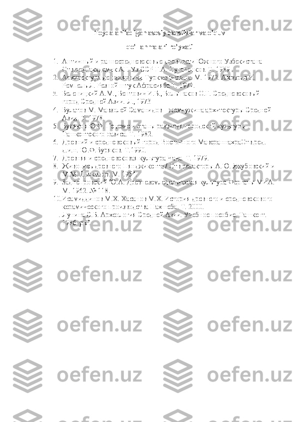 Foydalaniladigan asosiy darsliklar va o’quv
qo’llanmalari ro’yxati
1. Античный и раннесредневековые древности Южного Узбекистана 
Отв.ред. академик АН Уз ССР Г.А. Пугаченков. Т. 1989 . 
2. Архитектурные памятники Туркменистана. М. 1972. Ахраров И. 
Ремпель Л. Резной штук Афрасияба Т. 1971. 
3. Беленицкий А.М., Бентович И.Б., Большаков О.Г. Средневековый 
город Средней Азии. Л., 1973
4. Булатов М. Мавзолей Саманидов – жемчужина архитектуры Средней 
Азии. Т. 1978. 
5. Буряков Ю.Ф. Генезис и этапы развития городской культуры 
Ташкентского оазиса. Т. 1982. 
6. Древний и средневековый город Восточного МавераннахраОтв.ред. 
д.и.н. Ю.Ф.Буряков. Т.1990. 
7. Древняя и средневековая культура Чача. Т. 1979. 
8. Живопись древнего Пянджикента / Отв.редакторы А.Ю. Якубовский и 
М.М. Дьяконов. М. 1954. 
9. Заднепровский Ю.А. Древнеземледельческая культура Ферганы МИА. 
М. 1962. № 118 .
10. Исамиддинов М.Х. Хасанов М.Х. История древнего и средневекового 
керамического производства Нахшеба. Т. 2000.
11. Л унина  С.Б. А рхеология  С редней  А зии .  Учебное пособие. Ташкент. 
1986. pdf. 