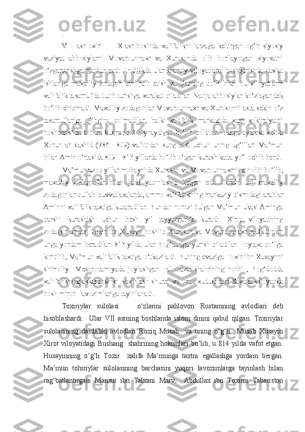 .
VIII   asr   oxiri   —   IX   asr   boshida   xalifalikni   larzaga   keltirgan   og‘ir   siyosiy
vaziyat   abbosiylarni   Movarounnaxr   va   Xurosonda   olib   borilayotgan   siyosatni
o‘zgartirishga maj bur etdi. Endilikda ular sharqiy viloyatlarni boshqarishda davlat
ishlariga   maxalliy   zodagonlarni   jalb   etish   va   ularning   qo‘li   bilan   bu   viloyatlarni
xalifalik tasarrufida tutib turishga xarakat qiladilar. Natija abbosiylar ko‘zlagandek
bo‘lib chiqmadi. Maxalliy zodagonlar Movarounnaxr va Xurosonni asta-sekin o‘z
tasarruflariga   olibgina   qolmadilar,   balki   xalifalik   markazida   xam   xokimiyatni
boshqarishda tobora kuproq rol o‘ynaydigan bo‘lib qoldilar. Bunga ayniqsa xalifa
Xorun   ar-Rashid   (786—809)   vafotidan   sung   taxt   uchun   uning   ug‘illari   Ma’mun
bilan Amin o‘rtasida 809—813 yillarda bo‘lib o‘tgan kurash katta yo‘l ochib berdi.
Ma’mun uzoq yillar mobaynida Xuroson va Movarounnaxrning noibi bo‘lib,
maxalliy   zodagonlar   bilan   juda   yaqinlashib   ketgan   edi.   Garchi   uni   maxalliy
zodagonlar qullab-quvvatlasalarda, ammo xalifalikning markaziy qismidagi arablar
Aminni xalifalik taxtiga kutaradilar. Bundan norozi bulgan Ma’mun ukasi Aminga
qarshi   kurashish   uchun   besh   yil   tayyorgarlik   kuradi.   Xirot   viloyatining
zodagonlaridan Toxir ibn Xusayn boshliq Xuroson va Movarounnaxr mulkdorlari
unga yordam beradilar. 813 yilda ular Bog‘dodga yurish qiladilar. Poytaxt qo‘lga
kiritilib, Ma’mun xalifalik taxtiga o‘tkaziladi.   Buning evaziga Toxir ibn Xusaynni
shimoliy     Mesopotamiyada   joylashgan     al-   Jazir   shahrining   noibi   ,   Bog‘dodda
xalifalikning askarboshisi  -saxib ash-shurta   va  Iroq xududidagi  Savada viloyatida
bosh mirob  lavozimlariga tayinlanadi.
Toxiriylar   sulolasi       o‘zlarini   pahlovon   Rustamning   avlodlari   deb
hisoblashardi.     Ular   VII   asrning   boshlarida   islom   dinini   qabul   qilgan.   Toxiriylar
sulolasining   dastlabki   avlodlari   Roziq   Musab     va   uning   o‘g‘li     Musab   Xusayin
Xirot  viloyatidagi  Bushang    shahrining hokimlari bo‘lib, u 814 yilda vafot etgan.
Husayinning   o‘g‘li   Toxir     xalifa   Ma’munga   taxtni   egallashga   yordam   bergan.
Ma’mun   tohiriylar   sulolasining   barchasini   yuqori   lavozimlarga   tayinlash   bilan
rag‘batlantirgan.   Mansur   ibn   Talxani   Marv,     Abdullax   ibn   Toxirni   Tabariston 