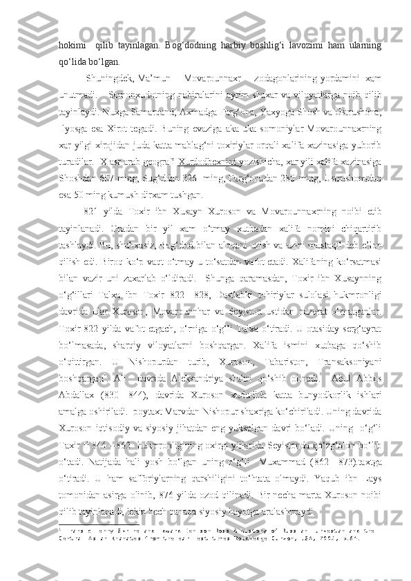 hokimi     qilib   tayinlagan.   Bog‘dodning   harbiy   boshlig‘i   lavozimi   ham   ularning
qo‘lida bo‘lgan.  
 Shuningdek, Ma’mun     Movarounnaxr     zodagonlarining   yordamini  xam
unutmadi.      Somonxudotning  nabiralarini   ayrim   shaxar   va  viloyatlarga   noib  qilib
tayinlaydi. Nuxga Samarqand, Axmadga Farg‘ona, Yaxyoga Shosh va Ustrushona,
Ilyosga   esa   Xirot   tegadi.   Buning   evaziga   aka-uka   somoniylar   Movarounnaxrning
xar yilgi xirojidan juda katta mablag‘ni toxiriylar orqali xalifa xazinasiga yuborib
turadilar. IX asr arab geografi  Xurdodbexnint  yozishicha, xar yili xalifa xazinasiga
Shoshdan 607 ming, Sug‘ddan 326   ming, Farg‘onadan 280 ming, Ustrushonadan
esa 50 ming kumush dirxam tushgan.  
821   yilda   Toxir   ibn   Xusayn   Xuroson   va   Movaroun naxrning   noibi   etib
tayinlanadi.   Oradan   bir   yil   xam   o‘tmay   xutbadan   xalifa   nomini   chiqartirib
tashlaydi. Bu, shubxasiz, Bog‘dod bilan aloqani uzish va uzini mustaqil deb e’lon
qilish edi. Biroq ko‘p vaqt o‘tmay u to‘satdan vafot etadi. Xalifaning ko‘rsatmasi
bilan   vazir   uni   zaxarlab   o‘ldiradi.     Shunga   qaramasdan,   Toxir   ibn   Xusaynning
o‘g‘illari   Talxa   ibn   Toxir   822 — 828 ,   Dastlabki   tohiriylar   sulolasi   hukmronligi
davrida   ular   Xuroson,   Movarounnhar   va   Seyiston   ustidan   nazorat   o‘rnatganlar.
Toxir   822   yilda   vafot   etgach,   o‘rniga   o‘g‘li   Talxa   o‘tiradi.   U   otasiday   serg‘ayrat
bo‘lmasada,   sharqiy   viloyatlarni   boshqargan.   Xalifa   ismini   xutbaga   qo‘shib
o‘qittirgan.   U   Nishopurdan   turib,   Xuroson,   Tabariston,   Transaksoniyani
boshqargan 1
.   Ali     davrida   Aleksandriya   shahri   qo‘shib   olinadi.     Abul   Abbos
Abdallax   ( 830 — 844 ),   davrida   Xuroson   xududida   katta   bunyodkorlik   ishlari
amalga oshiriladi.  poytaxt Marvdan Nishopur shaxriga ko‘chiriladi. Uning davrida
Xuroson   iqtisodiy   va   siyosiy   jihatdan   eng   yuksalgan   davri   bo‘ladi.   Uning     o‘g‘li
Taxir II   844 — 862    hukmronligining oxirgi yillarida Seyistonda qo‘zg‘olon bo‘lib
o‘tadi.   Natijada   hali   yosh   bo‘lgan   uning   o‘g‘li     Muxammad   ( 862 — 873 ).taxtga
o‘tiradi.   U   ham   safforiylarning   qarshiligini   to‘htata   olmaydi.   Yaqub   ibn   Lays
tomonidan   asirga   olinib,   876   yilda   ozod   qilinadi.   Bir   necha   marta   Xuroson   noibi
qilib tayinlanadi, lekin hech qanaqa siyosiy hayotga aralashmaydi.  
1
  Fransic Henry Skrine and Edward Denison Ross A history of Russian Turkestan and the 
Central Asian Khanates from the earliest times Roudledge Curzon, USA, 2005 , р.64. 