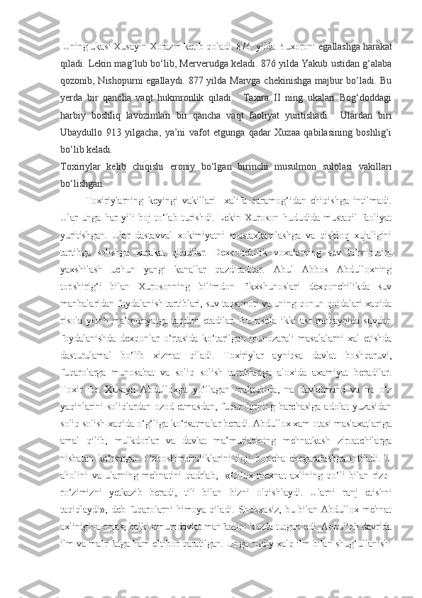  Uning ukasi Xusayin Xorazm ketib qoladi. 874  yilda Buxoroni  egallashga harakat
qiladi. Lekin mag‘lub bo‘lib, Merverudga keladi. 876 yilda Yakub ustidan g‘alaba
qozonib, Nishopurni egallaydi. 877 yilda Marvga chekinishga majbur bo‘ladi. Bu
yerda   bir   qancha   vaqt   hukmronlik   qiladi.     Taxira   II   ning   ukalari   Bog‘doddagi
harbiy   boshliq   lavozimlari   bir   qancha   vaqt   faoliyat   yuritishadi.     Ulardan   biri
Ubaydullo   913   yilgacha,   ya’ni   vafot   etgunga   qadar   Xuzaa   qabilasining   boshlig‘i
bo‘lib keladi. 
Toxiriylar   kelib   chiqishi   eroniy   bo‘lgan   birinchi   musulmon   sulolasi   vakillari
bo‘lishgan.    
Toxiriylarning   keyingi   vakillari     xalifa   qaramog‘idan   chiqishga   intilmadi.
Ular   unga   har   yili   boj   to‘lab   turishdi.   Lekin   Xuroson   hududida   mustaqil   faoliyat
yuritishgan.   Ular   dastavval   xokimiyatni   mustaxkamlashga   va   qishloq   xujaligini
tartibga   solishga   xarakat   qiladilar.   Dexqonchilik   voxalarning   suv   ta’minotini
yaxshilash   uchun   yangi   kanallar   qazdiradilar.   Abul   Abbos   Abdulloxning
topshirig‘i   bilan   Xurosonning   bilimdon   fikxshunoslari   dexqonchilikda   suv
manbalaridan foydalanish tartiblari, suv taqsimoti va uning qonun-qoidalari xaqida
risola   yozib   ma’muriyatga   taqdim   etadilar.   Bu   risola   ikki   asr   mobaynida   suvdan
foydalanishda   dexqonlar   o‘rtasida   ko‘tarilgan   munozarali   masalalarni   xal   etishda
dasturulamal   bo‘lib   xizmat   qiladi.   Toxiriylar   ayniqsa   davlat   boshqaruvi,
fuqarolarga   munosabat   va   soliq   solish   tartiblariga   aloxida   axamiyat   beradilar.
Toxir   ibn   Xusayn   Abdulloxga   yo‘llagan   maktubida,   na   davlatmand   va   na   o‘z
yaqinlarini  soliqlardan   ozod  etmasdan,   fuqarolarning  barchasiga  adolat  yuzasidan
soliq solish xaqida o‘g‘liga ko‘rsatmalar beradi. Abdullox xam otasi maslaxatlariga
amal   qilib,   mulkdorlar   va   davlat   ma’murlarining   mehnatkash   ziroatchilarga
nisbatan   ko‘rsatgan   o‘zboshimchaliklarini   iloji   boricha   chegaralashga   intiladi.   U
aholini   va   ularning   mehnatini   qadrlab,     «Ollox   mexnat   axlining   qo‘li   bilan   rizq-
ro‘zimizni   yetkazib   be radi,   tili   bilan   bizni   olqishlaydi.   Ularni   ranj   etishni
taqiqlaydi», deb fuqarolarni  himoya qiladi. Shubxasiz, bu bilan Abdullox mehnat
axlinigina emas, balki umumdavlat manfaatini kuzda tutgan edi. Abdulloh davrida
ilm va ma’rifatga ham e’tibor qaratilgan. Unga oddiy xalq ilm bilan shug‘ullanishi 